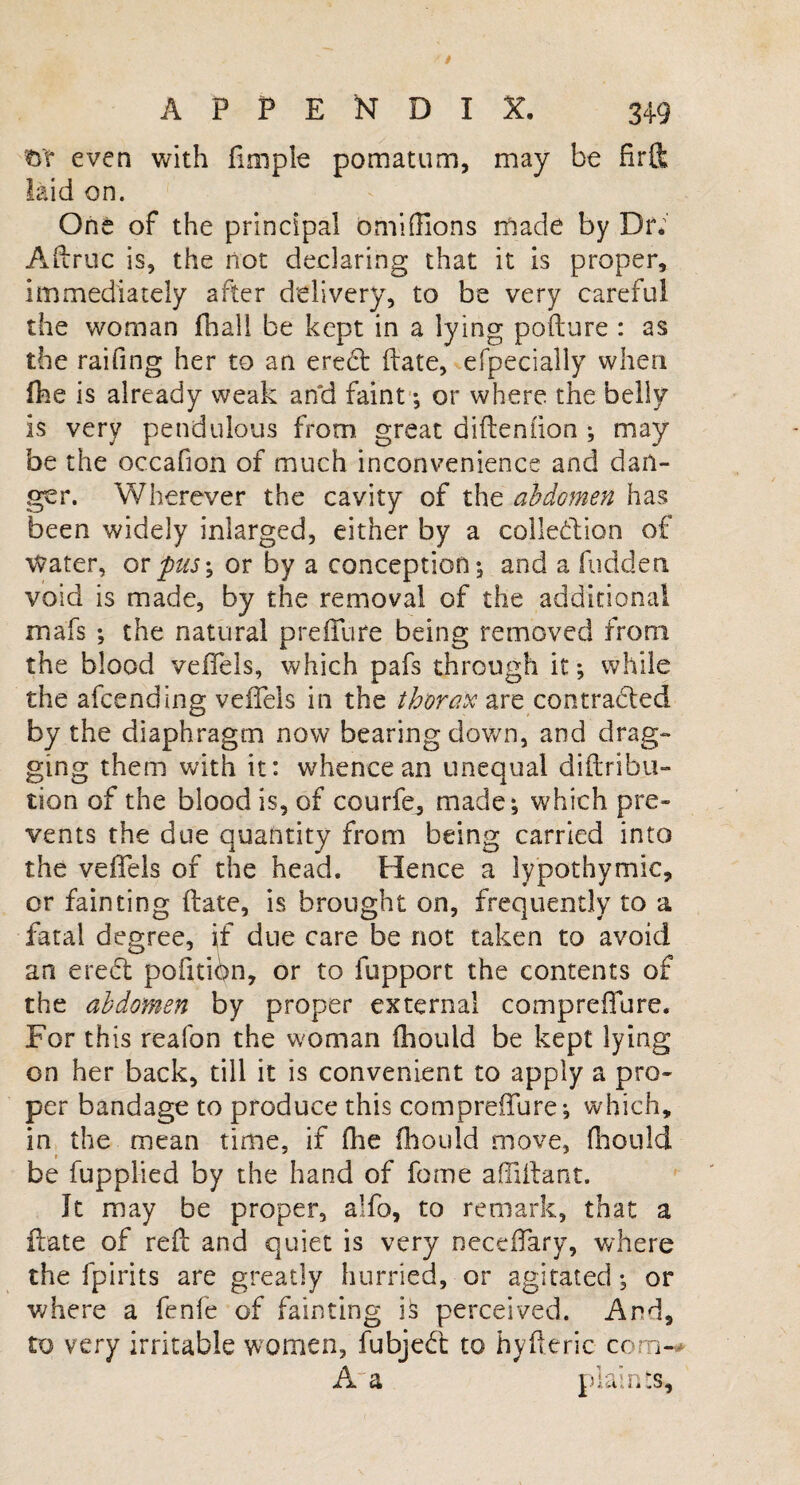 even with fimple pomatum, may be fir ft laid on. One of the principal omi(lions made by Dr. Aftruc is, the not declaring that it is proper, immediately after delivery, to be very careful the woman fhall be kept in a lying pofture : as the raifing her to an erebt ftate, efpecially when fhe is already weak and faint ; or where the belly is very pendulous from great diftenfion •, may be the occafion of much inconvenience and dan¬ ger. Wherever the cavity of the abdomen has been widely inlarged, either by a collebtion of Water, or 'pus; or by a conception-3 and a fudden void is made, by the removal of the additional mafs ; the natural preffure being removed from the blood veffels, which pafs through it; while the afcending veffels in the thorax are contracted by the diaphragm now bearing down, and drag¬ ging them with it: whence an unequal distribu¬ tion of the blood is, of courfe, made; which pre¬ vents the due quantity from being carried into the veffels of the head. Hence a lypothymic, or fainting ftate, is brought on, frequently to a fatal degree, if due care be not taken to avoid an erect pofitibn, or to fupport the contents of the abdomen by proper external com preffure. For this reafon the woman fhould be kept lying on her back, till it is convenient to apply a pro¬ per bandage to produce this compreffure; which, in the mean time, if fhe fhould move, fhould be fupplied by the hand of feme affiffant. It may be proper, aifo, to remark, that a ftate of reft and quiet is very neceffary, where the fpirits are greatly hurried, or agitated; or where a fenfe of fainting is perceived. And, to very irritable women, fubjebt to hyfteric com- A a plaints.