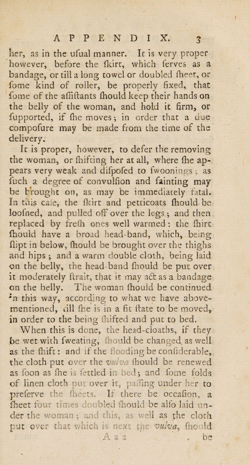 her, as in the ufual manner. It is very proper however, before the fkirt, which ferves as a bandage, or till a long towel or doubled fheet, or fome kind of roller, be properly fixed, that fome of the afllftants fhould keep their hands on the belly of the woman, and hold it firm, or fupported, if {he moves; in order that a due compofure may be made from the time of the delivery. ft is proper, however, to defer the removing the woman, or fhifting her at all, where file ap¬ pears very weak and difpofed to fwooning;s ; as fuch a degree of convuHion and fainting may be brought on, as may be immediately fatal. In this cafe, the fkirt and petticoats fhould be loofned, and pulled off over the legs; and then replaced by frefh ones well warmed : the ihirc fhould have a broad head-band, which, being dipt in below, fhould be brought over the thighs and hips; and a warm double cloth, being laid on the belly, the head band fhould be put over it moderately (trait, that it may a<5t as a bandage on the belly. The woman fhould be continued in this way, according to what we have above- mentioned, rill (he is in a fit date to be moved, in order to the being fhifted and put to bed. When this is done, the head-deaths, if they be wet with fweating, fhould be changed, as well as the fhift: and if the flooding be confiderable, the cloth put over the vulva fhould be renewed as foon as (he is fettled in bed; and fome folds of linen cloth put over it, paJing under her to preferve the (beets. If there be occafion, a fheet four times doubled fhould be alfo laid un¬ der the woman ; and this, as well as the cloth put over that which is next me vulva5 fhould