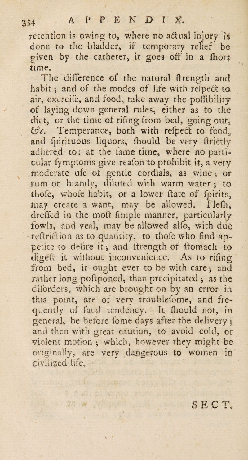 retention is owing to, where no a&ual injury is done to the bladder, if temporary relief be given by the catheter, it goes off* in a (hort time. The difference of the natural flrength and habit; and of the modes of life with refpedl to air, exercife, and food, take away the poffibility of laying down general rules, either as to the diet, or the time of riling bom bed, going out, &c. Temperance, both with refpedl to food, and fpifituous liquors, fhould be very ftridtly adhered to: at the fame time, where no parti¬ cular fymptoms give reafon to prohibit it, a very moderate ufe of gentle cordials, as wine; or rumor brandy, diluted with warm water; to thofe, whole habit, or a lower ftate of fpirits, may create a want, may be allowed. Flefh, dreffed in the moff fimple manner, particularly fowls, and veal, may be allowed alfo, with due reftnction as to quantity, to thofe who find ap¬ petite to defire it; and flrength of ftomach to digeft it without inconvenience. As to rifing from bed, it ought ever to be with care; and rather long poftponed, than precipitated ; as the dborders, which are brought on by an error in this point, are of very troublefome, and fre¬ quently of fatal tendency. It fhould not, in general, be before feme days after the delivery ; and then with great caution, to avoid cold, or violent motion ; which, however they might be originally, are very dangerous to women in civilised life. SECT, I 3 ti