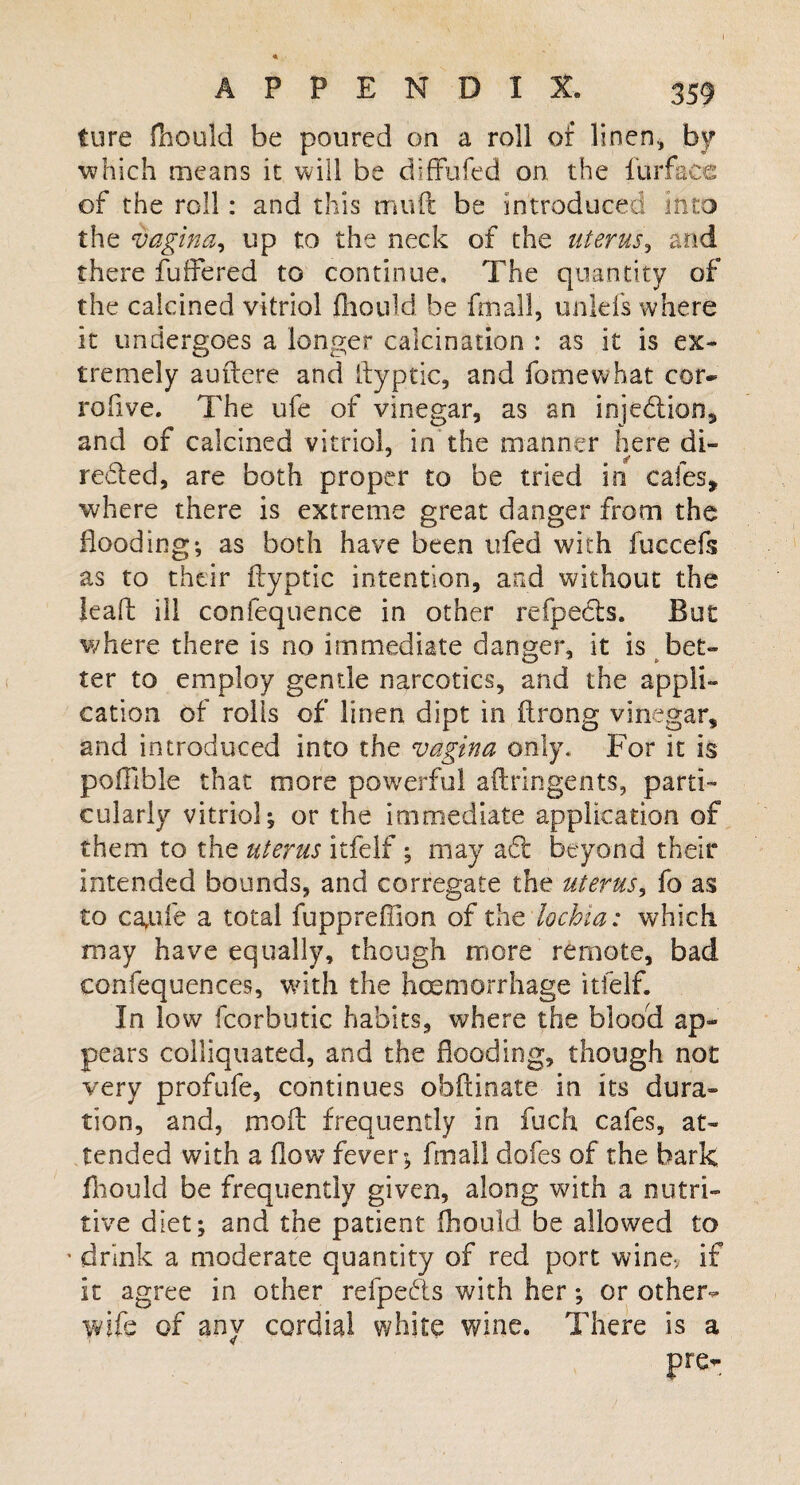 ture fhould be poured on a roll of linen., by which means it will be diffufed on the furface of the roll: and this muft be introduced into the vagina, up to the neck of the uterus, and there differed to continue. The quantity of the calcined vitriol fhould be fmall, unlefs where it undergoes a longer calcination : as it is ex¬ tremely auftere and ftyptic, and fo me what cor- rofive. The ufe of vinegar, as an injedion, and of calcined vitriol, in the manner here di- reded, are both proper to be tried in cales, where there is extreme great danger from the flooding*, as both have been ufed with fuecefs as to their ftyptic intention, and without the leaft ill confequence in other refpeds. But where there is no immediate danger, it is bet¬ ter to employ gentle narcotics, and the appli¬ cation of rolls of linen dipt in ftrong vinegar, and introduced into the vagina only. For it is poftible that more powerful aftringents, parti¬ cularly vitriol; or the immediate application of them to the uterus itfelf; may ad beyond their intended bounds, and corregate the uterus, fo as to carufe a total fuppreflion of the lochia: which may have equally, though more remote, bad confequences, with the haemorrhage itfelf. In low fcorbutic habits, where the blood ap¬ pears colliquated, and the flooding, though not very profufe, continues obftinate in its dura- tion, and, rnoft frequently in fuch cafes, at¬ tended with a flow fever; fmall dofes of the bark fhould be frequently given, along with a nutri¬ tive diet; and the patient fhould be allowed to ' drink a moderate quantity of red port wine* if it agree in other refpeds with her; or other- wife of any cordial white wine. There is a pre-