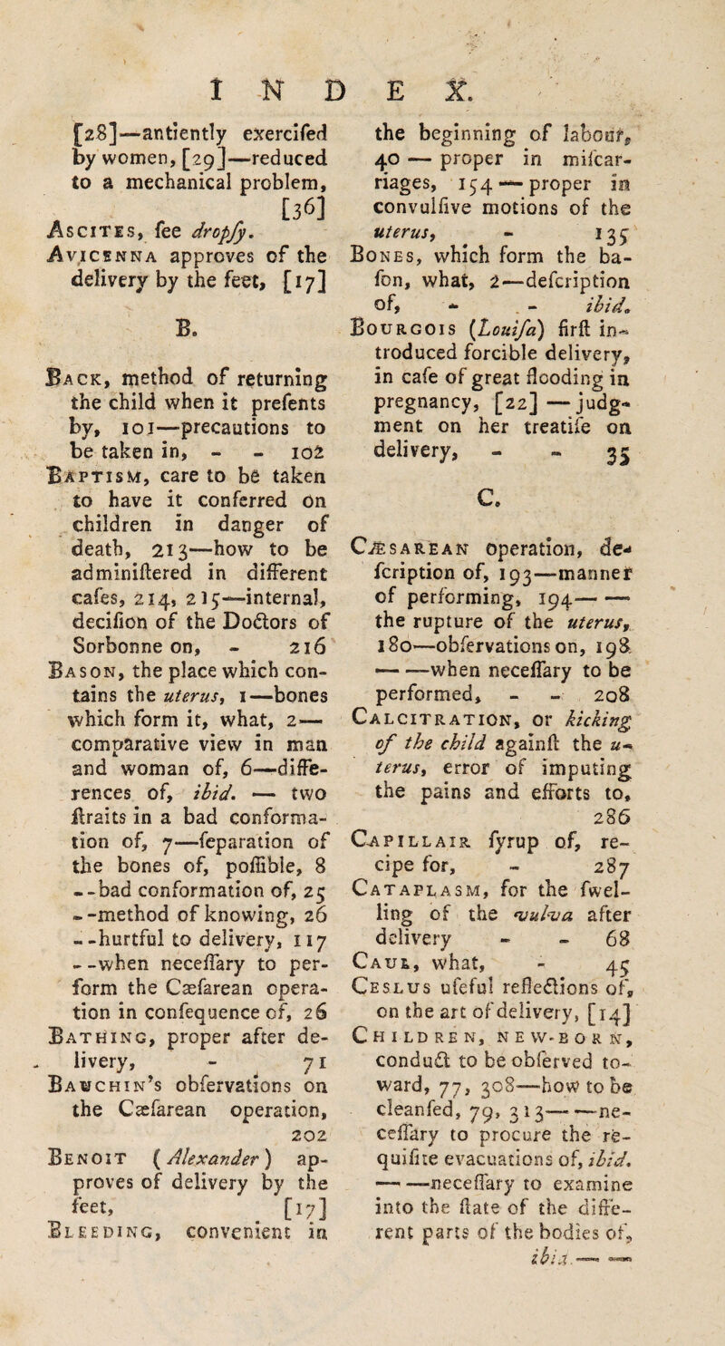 > I N D [2$]—antiently exercifed by women, [29]—reduced to a mechanical problem, . , , [36] Ascites, fee dropfy. Avicenna approves of the delivery by the feet, [17] B, Back, method of returning the child when it prefents by, 101—precautions to be taken in, - - 102 Baptism, care to be taken to have it conferred on children in danger of death, 213—how to be adminiftered in different cafes, 214, 215—interna!, decifion of the Do&ors of Sorbonne on, - 216 Bason, the place which con¬ tains the uterus, 1—bones which form it, what, 2.— comparative view in man and woman of, 6—diffe¬ rences of, ibid. — two ilraits in a bad conforma¬ tion of, 7—feparation of the bones of, poffible, 8 --bad conformation of, 25 --method of knowing, 26 --hurtful to delivery, 117 - -when neceffary to per¬ form the Caefarean opera¬ tion in confequence of, 26 Bathing, proper after de¬ livery, - 71 Bavchin’s obfervations on the Csefarean operation, 202 Benoit (Alexander) ap¬ proves of delivery by the feet, [17] Bleeding, convenient in E X. the beginning of labour, 40 — proper in mi {.car¬ riages, 1 $4 — proper in convulfive motions of the uterus, - 135^ Bones, which form the ba- fon, what, 2—defeription of, * . - ibid* Bourgois (Louifa) firft troduced forcible delivery, in cafe of great flooding in pregnancy, [22]—judg¬ ment on her treatife on delivery, - - 35 C. Cesarean operation, de¬ feription of, 193—manner of performing, 194—- — the rupture of the uterusy 180—obfervations on, 198 ■— —when neceffary to be performed, - - 208 Ca lcitration, or kicking of the child againft the u- terus, error of imputing the pains and efforts to, 286 Gap ill air fyrup of, re¬ cipe for, - 287 Cataplasm, for the fwei- ling of the <vubva after delivery - - 68 Caul, what, - 4$ Ceslus ufeful reflexions of, on the art of delivery, [14] Children, new-born, conduit to be obferved to¬ ward, 77, 308—how to be cleanfed, 79, 313——ne¬ ceffary to procure the re- quiflte evacuations of, ibid. — —neceffary to examine into the date of the diffe¬ rent pans of the bodies of.