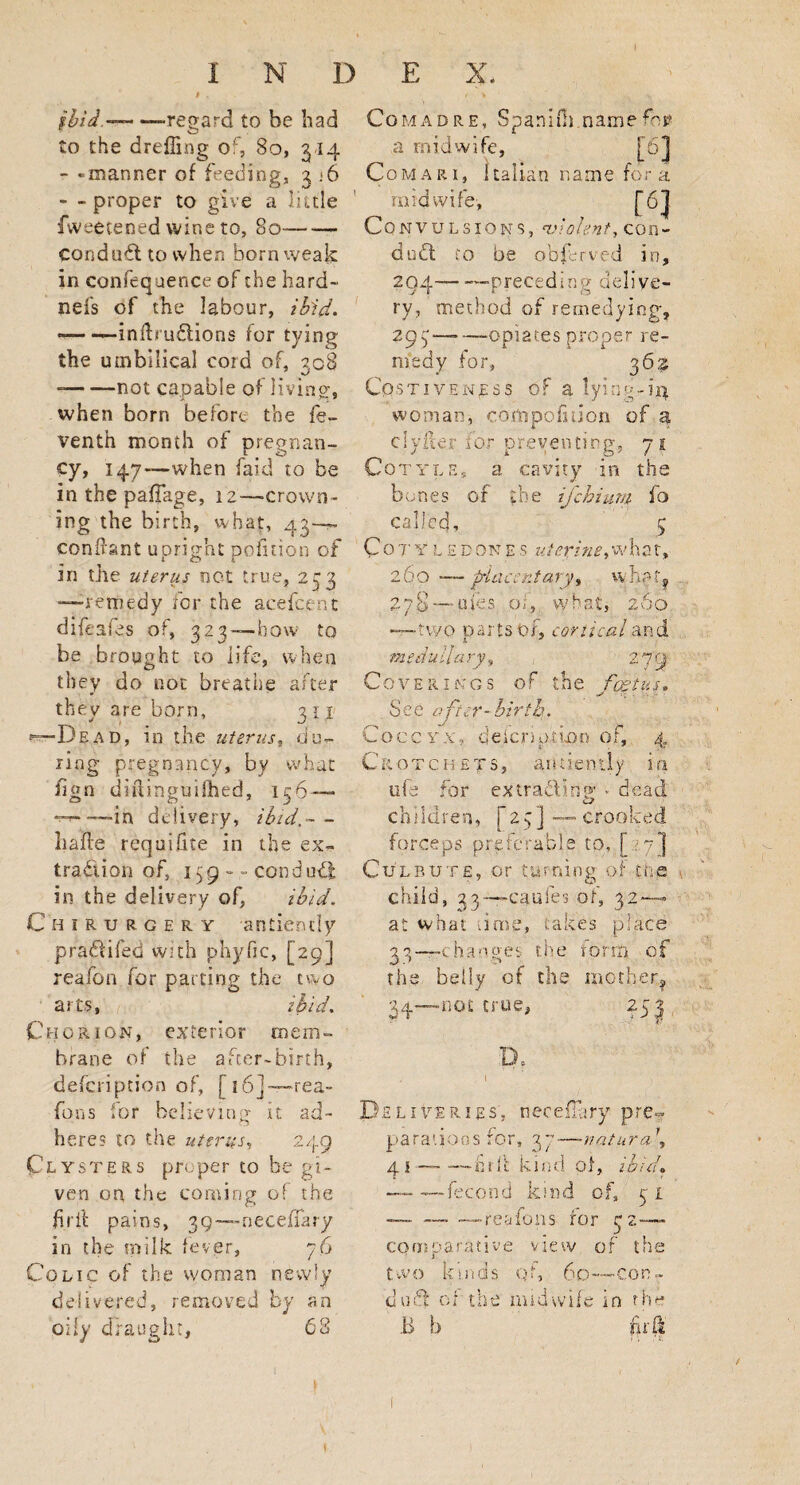 i . ibid,-— —regard to be had to the dreffing of, 80, 314 - -manner of feeding, 3 ;6 - - proper to give a little fweetened wine to, 80- conduct to when born weak in confequence of the hard- nefs of the labour, ibid. - -infhu&ions for tying the umbilical cord of, 208 •J --not capable of living, when born before the fe- venth month of pregnan¬ cy, 147—when faid to be in the paffage, 12—-crown¬ ing the birth, what, 43—~ condant upright pofiuon of in the uterus not true, 233 —remedy for the acefcent difeafes of, 323—bow to be brought to life, when they do not breathe after they are born, 3 11 De a d , in the uterus, du¬ ring pregnancy, by what fign diftingmfhed, 136— - —in delivery, ibid.-- hade requihte in the ex¬ traction of, 159 -- conduct: in the delivery of, ibid. Chirurgery anciently praCdfeo with phyfic, [29] reafon for parting the two arts, ibid. Chorion, exterior mem¬ brane of the after-birth, defeription of, [16]—rea- fons for believing it ad¬ heres to the uterus, 249 Clysters proper to be gi¬ ven on the coming of the firil pains, 39—-neceffary in the milk fever, 76 Colic of the woman newly delivered, removed by an oily draught, 68 Comad re, SpaniOi name for a midwife, [6] Comar 1, Italian name for a midwife, ., t6l Convulsions, violent, con- du6t to be obferved in, 294——preceding delive¬ ry, method of remedying, 293 — —opiates proper re¬ medy for, 362 Costiven^ss of a lying-14 woman, cortipofition of % clyiter ror preventing, 7 j Cotyle, a cavity in the bones of the ifehium fo called, 5 Cot'Ylhdones uterinetwhat, 260 — pia-ccntary, whpt? •ufes pi, what, 260 -two parts of, conical and m edu lla ry, , 279 Coverings of the foetus. S e e after- hi rib. Cocc yxdefcm>tLon of, 4 Crotchets, antiently in ilia for extradCn®' * dead children, [23]—crooked forceps preferable to, [77] Culbute, or turning of the child, 33— cauies of, 32 — at what lime, takes place 33— -changes the rorm -of the belly of the mother, 34— -not true, o ?-/o- Deliveries, neceflhry pre¬ parations for, 37—natura\ 4 1 — -—hrfi kind of, ibid, — — fecond kind of, 31 — ——— reafon5 for 32— comparative view of the two kmds qf, 60—Con¬ ti uid of the midwife in the B b firil f