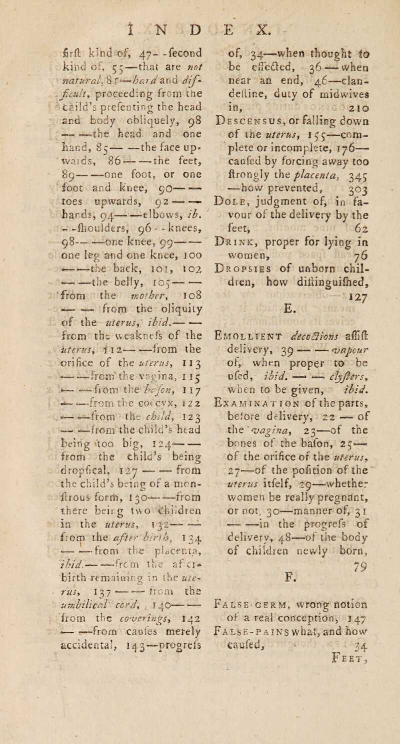 firft kind of, 47- -fecond kind of, 33—that are not natural. 8 f -—hard and dif¬ ficult, proceed:ng from the child’s prefen ting the head and body obliquely, 98 — —the head and one hand, 85--the face up* tvaids, 86-—-— the feet, 89——-one foot, or one loot and knee, 90-— .toes upwards, 92-- hards, 04-elbows, ib. — -fhoulders, 96 - knees, 98-— —one knee, 99- one leg and one knee, 100 ■——the back, 101, 102 — —the belly, 105—- from the mother, 108 — — from the oliquily of the uterus, ibid.-- from the weaknefs of the uterus, 11 2— •—from the orifice of the uterus, 11 3 ——-from’ the vagina, 113 — ——from the- bkf'on, 117 — —from the co< cvx, 12 2 — — from the child, 123 — —from the child’s head being too big, 124—- from the child’s being dropfical, 127-from the child’s being of a men- fitrous form, I30— — from there being two children in the uterus, 132— — from the after birth, 134 •—-—from the placenta, 2 bid,— ■—firc 01 the a f c r * birth remaining in the ute¬ rus, 137 •—from the umbilical cord, , 14O—— from the coverings, 142 --—from caufes merely accidental, 143— progrefs of, 34—when thought to be efiedled, 36 — when near an end, 46—clan- deliine, duty of rnidwives in, 210 Descensus, or falling down of the uterus, 155—com¬ plete or incomplete, 176— caufed by forcing away too ftrongly the placenta, 343 —how prevented, 303 Dole, judgment of, in fa¬ vour of the delivery by the feet, 62 Dri nk, proper for lying in women, 76 Dropsies of unborn chil¬ dren, how diiiinguifhed. Emollient deco ft ions affift delivery, 39-vapour of, when proper to be ufed,- ibid. —* — clyjlers, when to be given, ibid. Examination of the parts, before delivery, 22 — of the vagina, 23—of the bones of the bafon, 23 — of the orifice of the uterus, 27—of the pofition of the uterus itfelf, 29—whether women be really pregnant, or nog 30-—manner of, 31 — —in the progrefs of delivery, 48—of the body of children newly born. False-germ, wrong notion of a real conception, 147 False-pains what, and how caufed, 24 Feet,