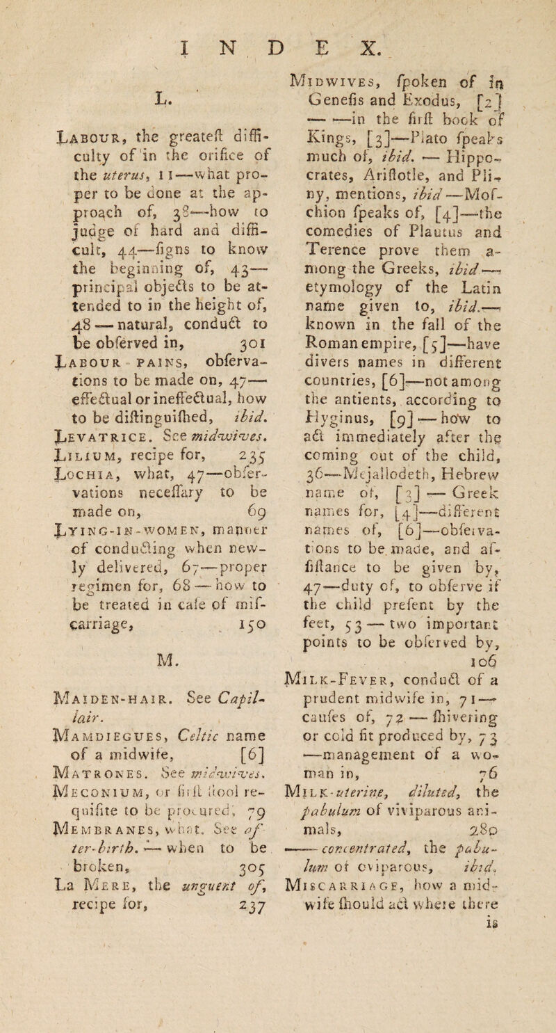 L. ' Labour, the greatefi diffi¬ culty of in the orifice of the uterus, li—what pro¬ per to be uone a: the ap¬ proach of, 38*—-how to juq*?e of hard and diffi¬ cult, 44—figtis to know the beginning of, 43— principal objects to be at¬ tended to in the height of, 48-—natural, conduit to be obferved in, 301 Labour pains, obferva- tions to be made on, 47— effedual or ineffectual, how to be difiinguifhed, ibid* Levatrice. See mid'wi'ves. Lilium, recipe for, 233 Lochia, what, 47—obfier- vations neceffary to be made on, 69 Lying-in--women, manner of conducting when new- O ly delivered, 67—proper regimen for, 68 — how to be treated in cale of wif- carriage, 150 M. Maiden-hair. See CapiU iair. Mamdiegues, Celtic name of a midwife, [6] Matrones. See mldswi%’es. Meconium, or hi it iiool re- quifite to be procured, 79 Membranes, what. See of ter-birth. — when to be broken, 303 La Mere, the unguent of recipe for, 237 Midwives, fpoken of in Genefis and Exodus, [2] -— —-in the firfi book of Kings, [3]—-Plato fpeaks much of, ibid. •— Hippo¬ crates, Ariftotle, and PIG ny, mentions, ibid—Mo fi¬ ction fpeaks of, [4]-—-the comedies of Plautus and Terence prove them a- mong the Greeks, ibid~~ etymology cf the Latin name given to, ibid.—- known in the fall of the Roman empire, [3]-—have divers names in different countries, [6]—not among the antients, according to Plyginus, [9]-—how to ad immediately after the coming out of the child, 36—-Mejallodeth, Hebrew name of, [3] -— Greek names for, [4]—different names of, [6]—-obferva¬ rious to be made, and af- fifiance to be given by, 47—duty cf, to obferve if the child prefect by the feet, 33 — two important points to be obferved by, 106 Milk-Fever, condud of a prudent midwife in, 71—- caufes of, 72 — fhivering or cold fit produced by, 73 —management of a wo¬ man in, 76 Mil uterine, diluted, the pabulum of viviparous ani¬ mals, 289 —— - concentrated, the pabu¬ lum ot oviparous, ibid. Miscarriage, how a mid¬ wife fhould ad where there is