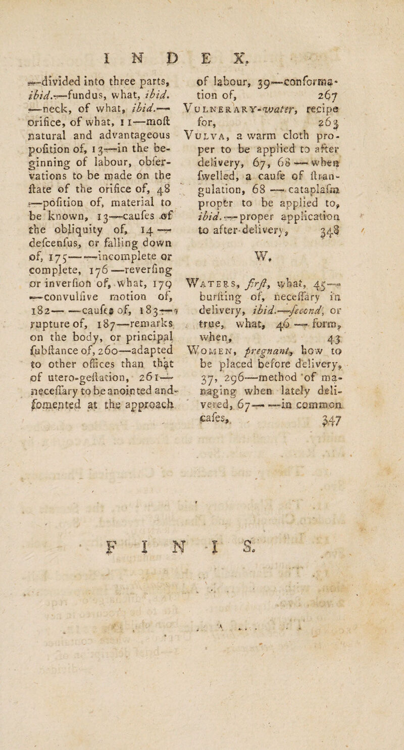 --“divided into three parts, fundus, what, ibid. —neck, of what, ibid.— orifice, of what, 11—moil natural and advantageous petition of, 13~—in the be¬ ginning of labour, obier- vations to be made on the Hate of the orifice of, 48 —pofition of, material to be known, 13—caufes the obliquity of, 14 — defeenfus, or falling down of, 175——incomplete or complete, 176—reverfmg or inverfiofi of, what, iyg —convuliive motion of, 182--caufes of, 183—? rupture of, 187—remarks on the body, or principal fubilance of, 260—adapted to other offices than th$t of utero-gdladon, 261 — neceffary to be anointed and- fomented at the approach of labour, 39—conforms* tion of, 267 Vo lnerARY*w^r, recipe for, 26^ VujtvA, a warm cloth pro¬ per to be applied to after delivery, 67, 68 — when fvvelled, a caufe of ihan- gulation, 68 — cataplaim proper to be applied to, ibid. —■ proper application to after-delivery, 348 W, Waters, fir ft, what, 43*—** burfling of, needfary in delivery, ibid.—fecond, or true, what, 46 — form, when, 43 Women, pregnant, how to be placed before deli very ? 37, 296—method 'of ma¬ naging when lately deli¬ vered, 67— — ia common cafes, 3,47 F i N l S. A