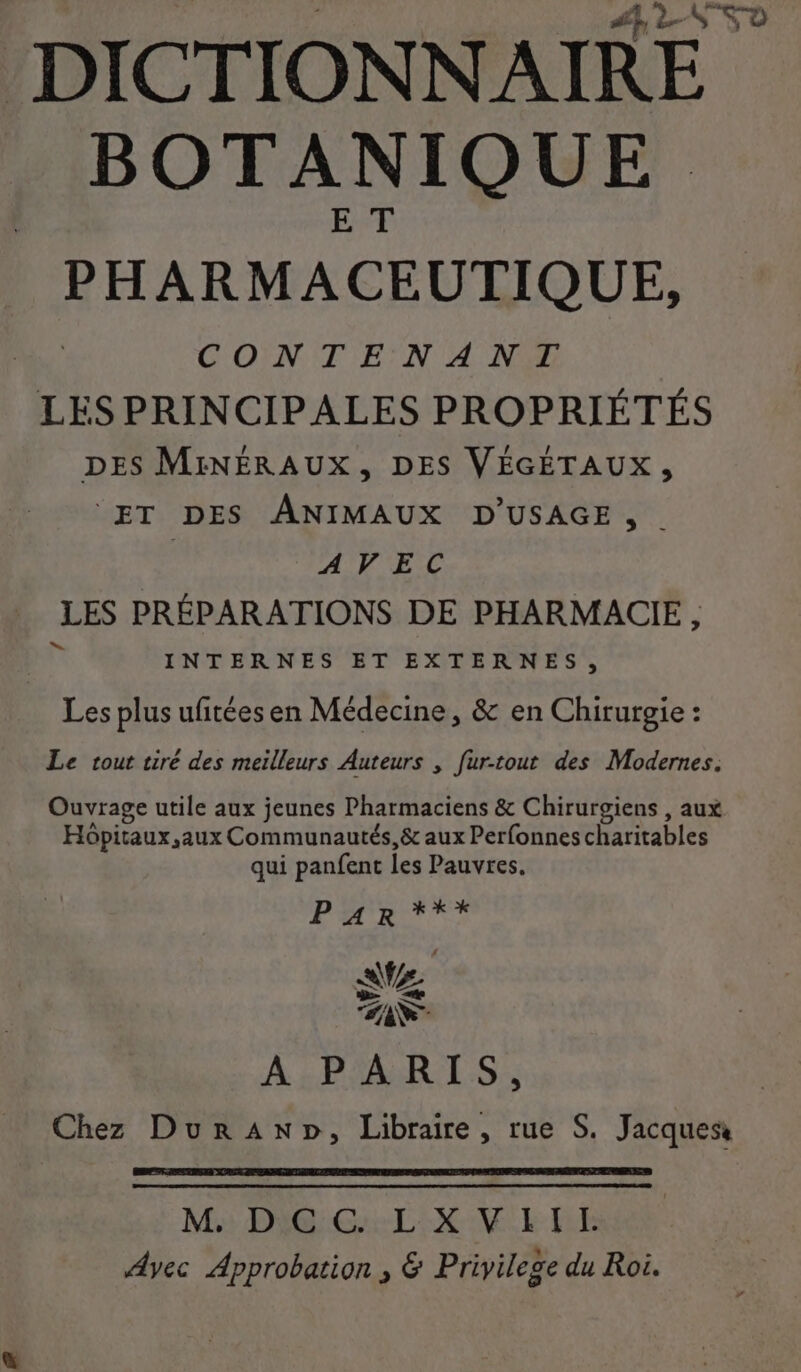 BOT A N IQOUE PHARMACEUTIQUE, CON T'E'N A NY LES PRINCIPALES PROPRIÉTÉS DES MINÉRAUX, DES VÉGÉTAUX, ‘ET DES ANIMAUX D'USAGE, . AVEC LES PRÉPARATIONS DE PHARMACIE, INTERNES ET EXTERNES, Les plus ufitées en Médecine, &amp; en Chirurgie : Le tout tiré des meilleurs Auteurs , fur-tout des Modernes. Ouvrage utile aux jeunes Pharmaciens &amp; Chirurgiens , aux Hôpitaux, aux Communautés,&amp; aux Perfonnes charitables qui panfent Îes Pauvres. 72 AN À 2 PTAERIES Chez DurAnp, Libraire, rue S. Jacques M DIGG: L:X VE TE Avec Approbation , &amp; Privilege du Roi.