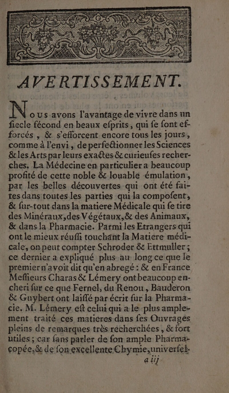 N oUs-avons l'avantage de vivre dans un fiecle fécond en beaux efprits, qui fe font ef- forcés , &amp;. s'efforcent encore tous les jours, comme à l’envi, de perfeétionner les Sciences &amp;lesArtspar leurs exactes 8e curieufes recher- ches, La Médecine en particulier a beaucoup profité de cette noble &amp; louable émulation, par les belles découvertes qui ont été fai- tes dansitoutes les parties qui la compofent, &amp; fur-tout dans la matiere Médicale qui fe tire des Minéraux,des Végétaux,&amp; des Animaux, &amp; dans la Pharmacie. Parmi les Etrangers qui ont le mieux réuffi touchänt la Matiére médi- cale, on peut compter Schroder &amp;z Ettmuller ; ce dernier a expliqué plus au long ce que le prèmier m'a voit dit qu'en abregé : &amp; en France Mefieurs Charas &amp; Lémery ont beaucoup en- cheri fur ce qué Fernel, du Renou, Bauderon &amp; Guybert ont laïfé par écrit fur la Pharma- _ cie. M. Lémery eft celui qui a le plus ample- ment traité ces matieres dans fes Ouvrages pleins de remarques très récherchées, &amp; fort utiles ; car fans parler de fon ample Pharma: copée,&amp; de fon-excellente Chymie,univerfel. | ai