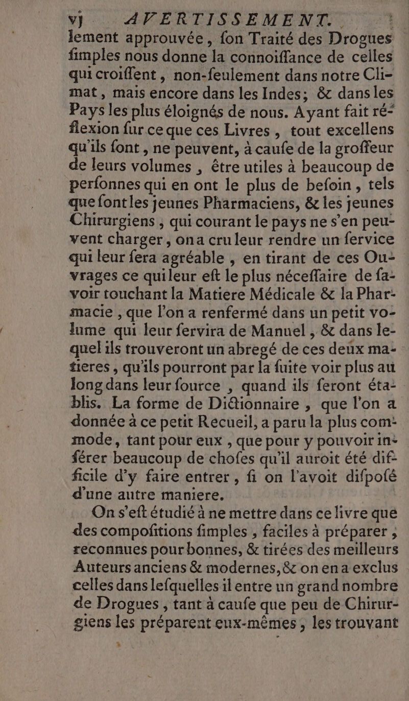 lement approuvée, fon Traité des Drogues fimples nous donne la connoiflance de celles qui croiflent, non-feulement dans notre Cli= mat, mais encore dans les Indes; &amp; dansles Pays les plus éloignés de nous. Ayant fait ré“ flexion fur ce que ces Livres, tout excellens qu'ils font , ne peuvent, à caufe de la groffeur de leurs volumes , être utiles à beaucoup de perfonnes qui en ont le plus de befoin, tels que fontles jeunes Pharmaciens, &amp; les jeunes Chirurgiens , qui courant le pays ne s’en peu- vent charger, ona cru leur rendre un fervice qui leur fera agréable , en tirant de ces Ou- vrages ce quileur eft le plus néceflaire de fa- voir touchant la Matiere Médicale &amp; la Phar- macie , que l’on a renfermé dans un petit vo- Jume qui leur fervira de Manuel , &amp; dans le- quel ils trouveront un abregé de ces deux ma- tieres , qu'ils pourront par la fuite voir plus au Jong dans leur fource , quand ils feront éta: bis. La forme de Di&amp;ionnaire , que l’on a donnée à ce petit Recueil, a paru la plus com: mode, tant pour eux , que pour y pouvoir in: férer beaucoup de chofes qu'il auroit été dif: ficile d'y faire entrer , fi on l’avoit difpoté d'une autre maniere. On s’eft étudié à ne mettre dans ce livre que des compoñitions fimples , faciles à préparer , reconnues pour bonnes, &amp; tirées des meilleurs Auteurs anciens &amp; modernes, &amp; on ena exclus celles dans lefquelles il entre un grand nombre de Drogues , tant à caufe que peu de Chirur- gens les préparent eux-mêmes , les trouvant %