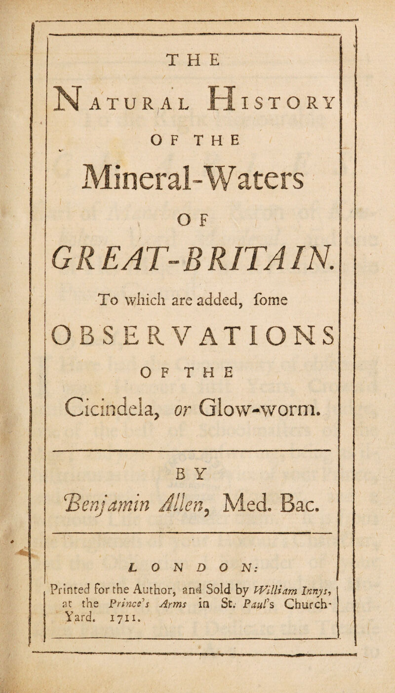 Natural History O F T H E Mineral-Waters O F GREAT-BRITAIN. To which are added, feme OBSERVATIONS 0 F T H E 1 ' , Cicindela, or Glow-worm. B Y / benjamin Allen, Med. Bac. LONDON: ^ Printed For the Author, and Sold by PFilHam Innys, at the Princess Arms in St. PauFs Church' Yard. 1711.