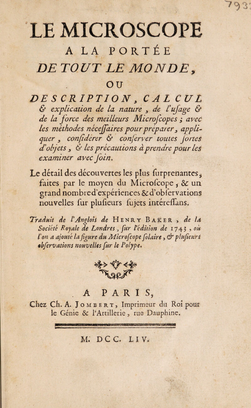LE MICROSCOPE A LA PORTÉE DE TOUT LE MONDE, ou DESCRIPTION, CALCUL & explication de la nature > de ïufage & de la force des meilleurs Microfcopes ; avec les méthodes nécejfaires pour préparer ^ appli¬ quer confidérer & conserver toutes jones d’objets j & les précautions à prendre pour les examiner avec join. » Le détail des découvertes les plus fur prenantes^ faites par le moyen du Microfcope * & un grand nombred’expériences & d’obier vations nouvelles fur plufieurs fujets intéreffans. Traduit de VAnglais de Henry BaïceR , de la Société Royale de Londres 3 fur Sédition de 1743 ? ou l'on a ajouté la figure du Microfcope folâtre 5 & plufieurs fer valions nouvelles fur le Polype* A PARIS, Chez Ch. À. Jombert, Imprimeur du Roi pour le Génie & l’Artillerie, rue Dauphine.