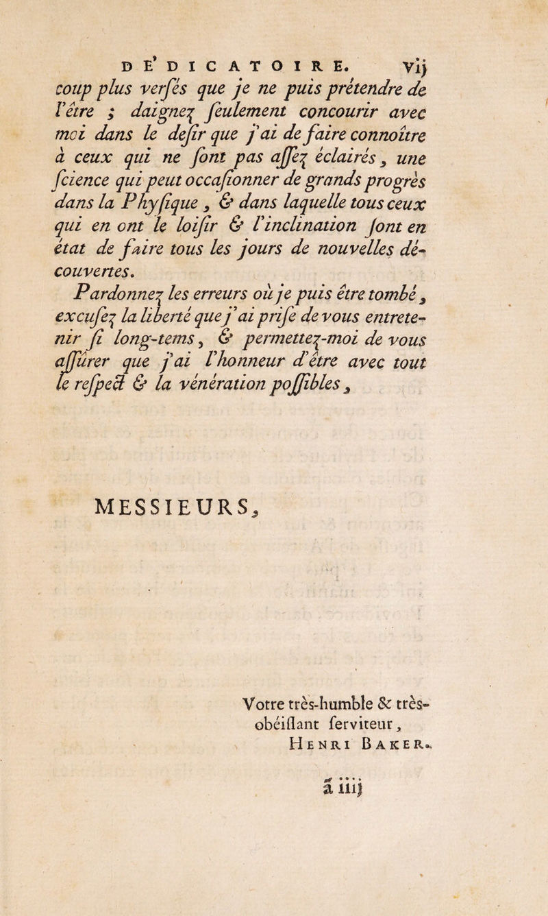 DE’DICATOïRE. vij coup plus verfés que je ne puis prétendre de Y être ; daigneç feulement concourir avec moi dans le defir que j'ai de faire connoître à ceux qui ne font pas a[fe% éclairés, une fcience qui peut occafionner de grands progrès dans la Phyfique , & dans laquelle tous ceux qui en ont le loifir & Y inclination font en état de faire tous les jours de nouvelles dé- couvertes. Pardonner les erreurs oit je puis être tombé J excufeq la liberté quef ai prife devons entrete¬ nir fi long-tems, & permetteç-moi de vous affûrer que j'ai rhonneur d'être avec tout le refpecl & la vénération pojfihles , MESSIEURS, Votre très-humble Sc très— obéiflant ferviteur* Henri Baker», a îiij