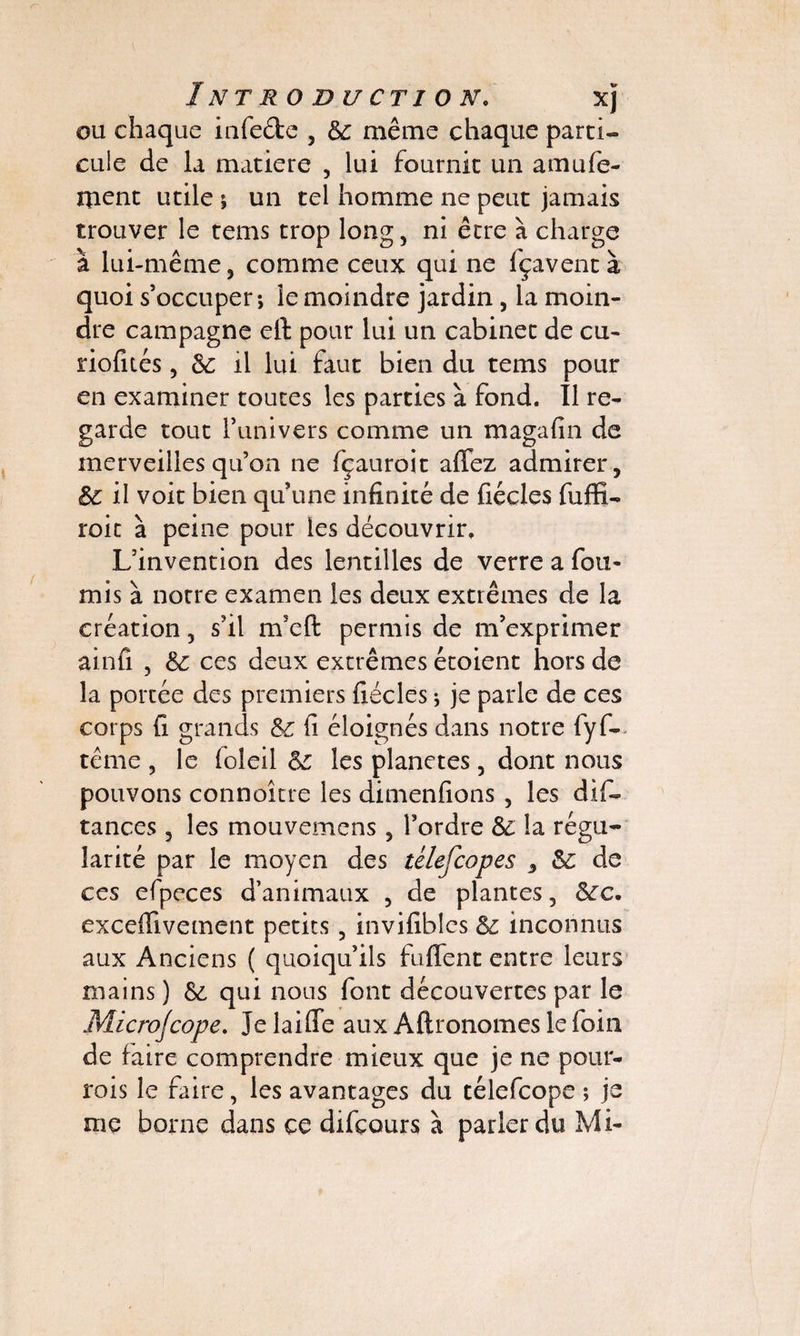 Introduction. xj ou chaque infeétc , Sc même chaque parti¬ cule de la matière , lui fournit un a mu fe¬ rment utile ; un tel homme ne peut jamais trouver le tems trop long, ni être à charge à lui-même, comme ceux qui ne (çaventà quoi s’occuper; le moindre jardin , la moin¬ dre campagne elt pour lui un cabinet de eu- riofués, 6c il lui faut bien du tems pour en examiner toutes les parties à fond. Il re¬ garde tout l’univers comme un magafin de merveilles qu’on ne fçauroit affez admirer, il voit bien quune infinité de fiécles fuffi- roit à peine pour les découvrir. L’invention des lentilles de verre a fou¬ rnis à notre examen les deux extrêmes de la création, s’il m’eft permis de m’exprimer ainfi , & ces deux extrêmes étoient hors de la portée des premiers fiécles ; je parle de ces corps fi grands fi éloignés dans notre fyf- tême , le ioleil les planètes, dont nous pouvons connoître les dimenfions , les dif- tances 3 les mouvemens 5 l’ordre êz la régu¬ larité par le moyen des télefeopes 3 de ces efpeces d’animaux , de plantes, &fc. exceffivement petits, invifiblcs & inconnus aux Anciens ( quoiqu’ils fuffent entre leurs mains ) & qui nous font découvertes par le Micro]cope. Je laiffe aux Aftronomes le foin de faire comprendre mieux que je ne pour- rois le faire, les avantages du télefeope ; je me borne dans ce difçours à parler du Mi-
