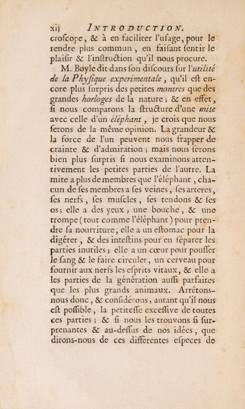crofcope, 6c à en faciliter l’uiage, pour le rendre plus commun , en faifanc fencir le plaifir 6e l’infiruétion qu’il nous procure. M. Boyle dit dans Ton difcours fur 1 utilité de La Phyfique experimentale qu’il eft en¬ core plus furpris des petites montres que des grandes horloges de la nature; 6c en effet, fi nous comparons la ftruéture d’une mite avec celle d’un éléphant je crois que nous ferons de la même opinion. La grandeur 6e la force de l’un peuvent nous frapper de crainte 6c d’admiration ; mais nous ferons bien plus furpris fi nous examinons atten¬ tivement les petites parties de l’autre. La mite a plus de membres que l’éléphant , cha¬ cun de fes membres a Tes veines, lesarteres, fes nerfs, fes mufcles , les tendons 6c fes os ; elle a des yeux , une bouche , 6c une trompe ( tout comme l’éléphant ) pour pren¬ dre fa nourriture, elle a un eftomac pour la digérer , 6c des inteftins pour en léparer les parties inutiles ; elle a un coeur pour pouffer je fang 6c le faire circuler, un cerveau pour fournir aux nerfs les efprits vitaux, 6c elle a les parties de la génération auffi parfaites que les plus grands animaux. Arrêtons- nous donc , 6c confidérons, autant qu’il nous eft poffible , la petiteffe exceffive de toutes ces parties ; 6c fi nous les trouvons fi fur- prenantes 6c au-deffus de nos idées , que dirons-nous de ces différentes efpeces de