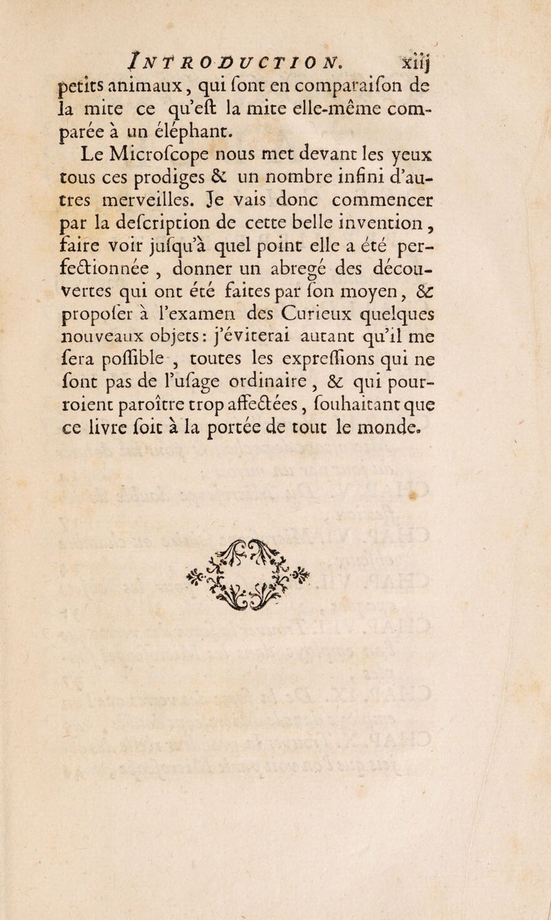 petits animaux, qui font en comparaifon de la mite ce que fl: la mite elle-même com¬ parée à un éléphant. Le Microfcope nous met devant les yeux tous ces prodiges & un nombre infini d’au¬ tres merveilles. Je vais donc commencer par la defcription de cette belle invention 5 faire voir jufqu’à quel point elle a été per¬ fectionnée , donner un abrégé des décou¬ vertes qui ont été faites par fon moyen, & propoier à l’examen des Curieux quelques nouveaux objets: j’éviterai autant qu’il me fera poflible , toutes les expreflions qui ne font pas de l’ufage ordinaire ? & qui pour- roient paroître trop affeétées, fouhaitant que ce livre foit à la portée de tout le monde.