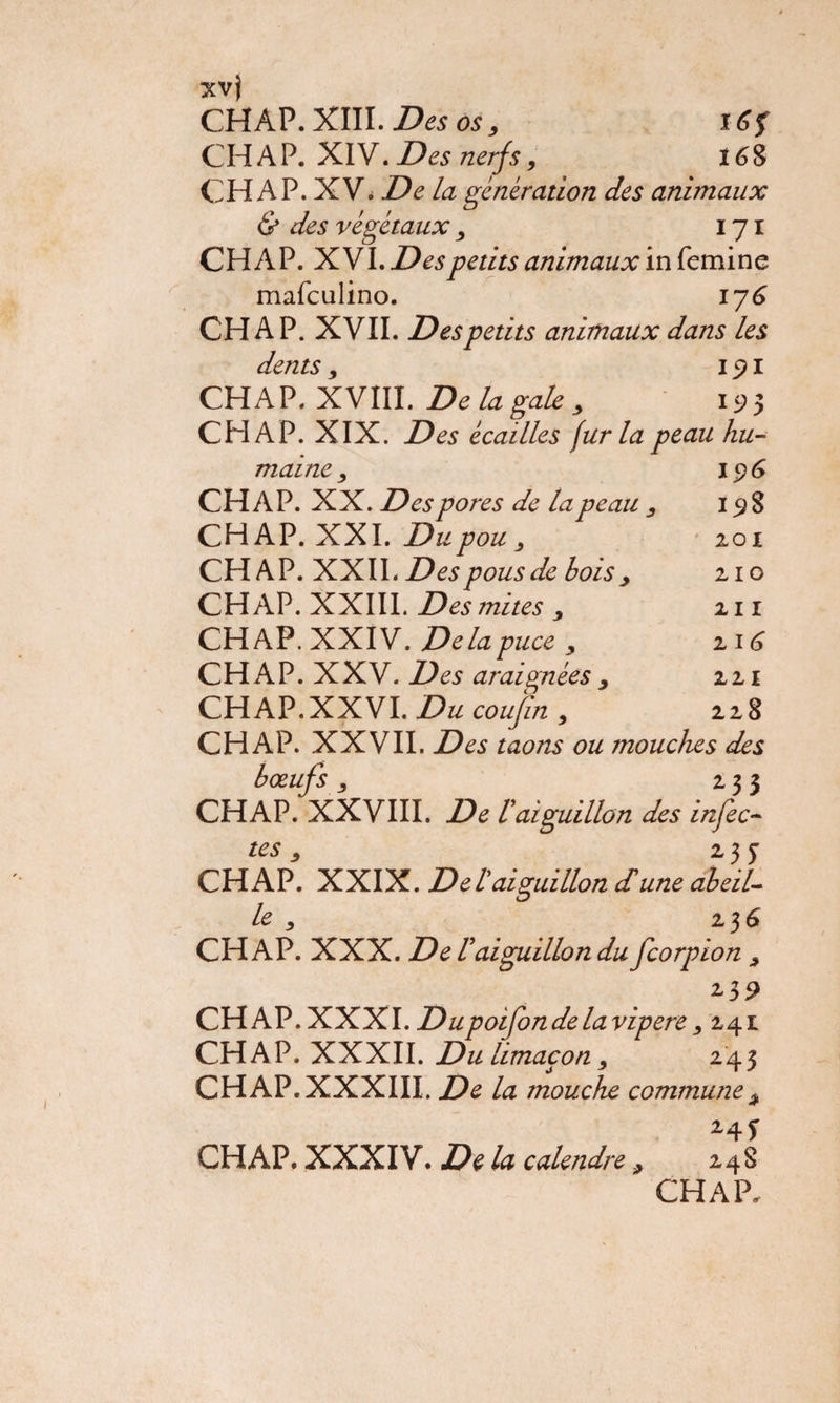 xvj CH AP. XIII. Des os, \G$ CH AP. XIV. Des nerfs, 168 CH AP. XV. De la génération des animaux & des végétaux , 171 CH AP. XVI. Des petits animaux in femine mafculino. 176 CH A P. XVII. Des petits animaux dans les dents, 15? 1 CHAP. XVIII. De la gale 3 1^5 CH AP. XIX. Des écailles fur la peau hu¬ maine , 1 p 6 CHAP. XX. Des pores de la peau 3 15? 8 CHAP. XXI. Du pou , 201 CHAP. XXII. Despous de bois , CHAP. XXIII. Des mites , CHAP. XXIV. Delàp uce y CHAP. XXV. Des araignées, CHAP. XXVI. Du cou/in , CHAP. XXVII. Des taons ou mouches des bœufs, 233 CHAP. XXVIII. De Vaiguillon des infec¬ tes y 2, j J CHAP*. XXIX. Del aiguillon dune abeil¬ le y 2 3 6 CHAP. XXX. De Vaiguillon du fcorpion , 2,39 CHAP.XXXI. Dupoifon de la vipere, 241 CHAP. XXXII. Du limaçon, 243 CHAP. XXXIII, De la mouche commune 3 24* CHAP. XXXIV. De la calendre > 248 CHAP, 210 211 216 221 228