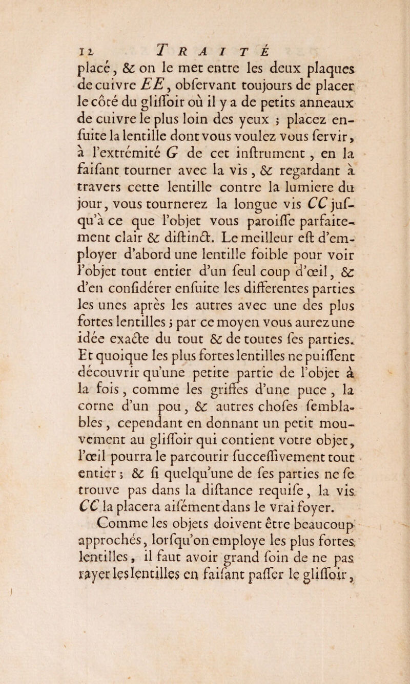 placé, & on le mec entre les deux plaques de cuivre EE, obfervant toujours de placer le côté du gliffbir où il y a de petits anneaux de cuivre le plus loin des yeux ; placez en- fuite la lentille dont vous voulez vous fervir> a l’extrémité G de cet infiniment , en la faifant tourner avec la vis, Si regardant à travers cette lentille contre la lumière du jour, vous tournerez la longue vis CC juf- qu’a ce que l’objet vous paroifle parfaite¬ ment clair &: diftinéh Le meilleur eft: d’em¬ ployer d’abord une lentille foible pour voir l’objet tout entier d’un feul coup d’œil, &: d’en confidérer enfuite les differentes parties les unes après les autres avec une des plus fortes lentilles $ par ce moyen vous aurez une idée exaéte du tout Sc de toutes fes parties. Et quoique les plus fortes lentilles ne puifient découvrir qu’une petite partie de l’objet à la fois, comme les griffes d’une puce , la corne d’un pou, autres chofes fembla- blés , cependant en donnant un petit mou¬ vement au gliffoir qui contient votre objet, l’oeil pourra le parcourir fuc ce Hivernent tout entier ; & fi quelqu'une de fes parties ne fe trouve pas dans la diftance requife , la vis CC la placera ailémentdans le vrai foyer. Comme les objets doivent être beaucoup approchés, lorfqu’onemployé les plus fortes, lentilles, il faut avoir grand foin de ne pas rayer les lentilles en faifant pafifer le gliffoir,