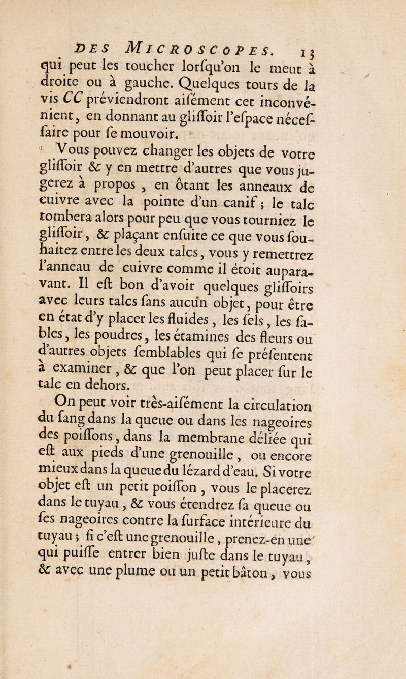 qui peut les toucher lorfqu’on le meut à droite ou à gauche. Quelques tours de la vis CC préviendront aifément cet inconvé¬ nient , en donnant au glilToir l’efpace nécef- faire pour fe mouvoir. ■ y ous pouvez changer les objets de votre glilToir & y en mettre d’autres que vous ju¬ gerez à propos , en ôtant les anneaux de cuivre avec la pointe d’un canif ; le talc tombera alors pour peu que vous tourniez le glilToir, ôc plaçant enfuite ce que vous lou- haitez entre les deux talcs, vous y remettrez l’anneau de cuivre comme il étoic aupara¬ vant. Il eft bon d’avoir quelques glifloirs avec leurs talcs fans aucun objet 5 pour être en état d’y placer les fluides , les Tels, les fa¬ bles , les poudres, les étamines des fleurs ou d autres objets femblables qui le prélentent a examiner, & que Ton peut placer fur le talc en dehors. On peut voir très-aifément la circulation du fang dans la queue ou dans les nageoires des poiffons, dans la membrane déliée qui eû aux pieds d’une grenouille, ou encore mieux dans la queue du lézard d’eau. Si votre objet eft un petit poiflon , vous le placerez dans le tuyau, vous etendrez fa queue ou les nageoires contre la furface intérieure du tuyau ; lî c’eft une grenouille, prenez-en une qui puifle entrer bien jufte dans le tuyau, &c avec une plume ou un petit bâton, vous