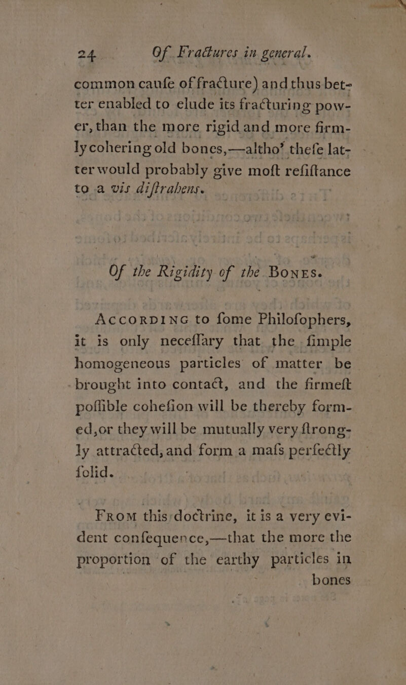 common caufe of fracture) and thus bet- ter enabled to elude its fr acturing pow- er, than the more rigid and more firm- ly cohering old bones, —altho? thefe lat- ter would probably give moft refiftance to.a wis diftrabens. | Of the Rigidity of the Bonrs. AccorDING to fome Philofophers, it is only neceflary that the -fimple homogeneous particles of matter be -brought into contact, and the firmeft ed,or they will be mutually very flrong- ly attracted, and form a mats perfectly folid. : From this;doctrine, it is a very evi- dent confequence,—that the more the proportion - of the any, particles in bones