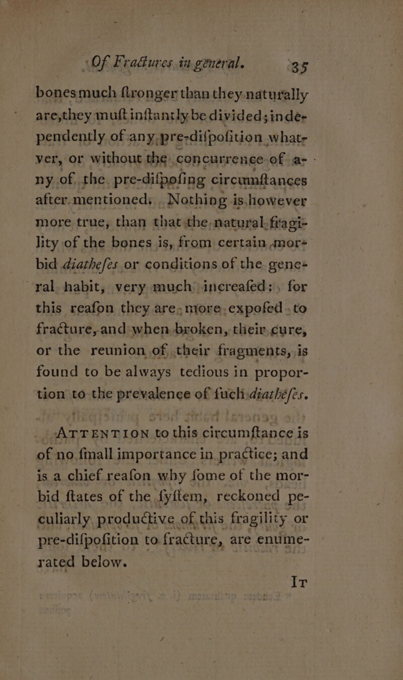 bonesmuch ftronger than they. naturally are,they muft inftantly be divided; inde- pendently of any, pre-dilpofition, whatr ver, or without the. concurrence of as - ny of, the. pre-difpofing circumftances after. mentioned: | Nothing is,however more true, than that the natural. firagi- lity of the bones js, from certain «mor+ bid diathefes or conditions of the. gene- ral. habit, very much increafed: , for this reafon they are, more, expofed .. to fracture, and when broken, their cure, or the reunion of, their fragments, is found to be always tedious in propor- tion to the prevalence of fuch diazhé/es. - ATTENTION to this circumftance is of no fmall importance in practice; and is a chief reafon why fome of the mor- bid ftates of the fyftem, reckoned pe- culiarly productive of this fragility or pre-difpofition to fr acture, are enume- rated below. Ir