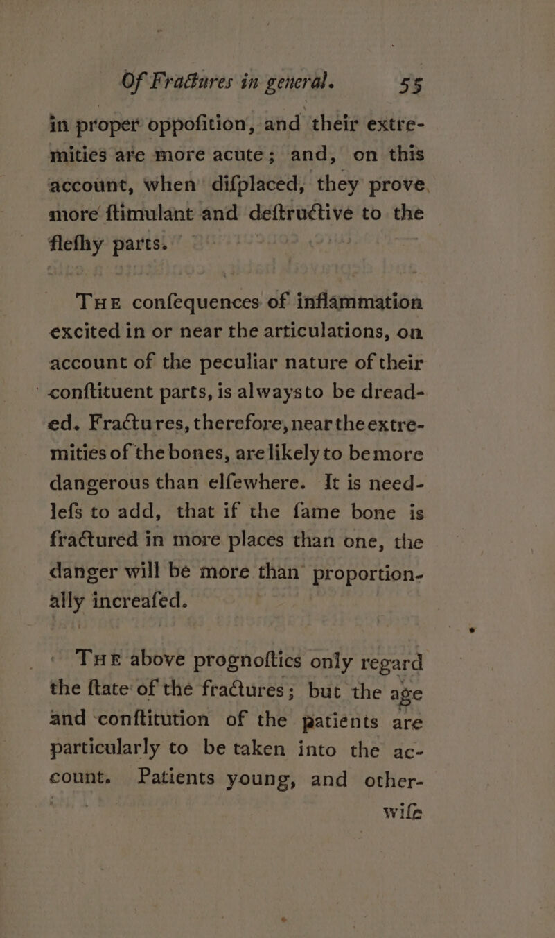 in proper oppofition, and their extre- mities are more acute; and, on this account, when’ difplaced, they prove. more ftimulant and deftructive to the Gee parts. THE confequences of inflammation excited in or near the articulations, on account of the peculiar nature of their - conftituent parts, is alwaysto be dread- ed. Fractures, therefore, near the extre- mities of the bones, arelikely to bemore dangerous than elfewhere. It is need- lefs to add, that if the fame bone is fractured in more places than one, the danger will be more than’ proportion- ally increafed. Tue above prognottics only regard the ftate of the fractures; but the age and ‘conftitution of the patients are particularly to be taken into the ac- count. Patients young, and other- wife