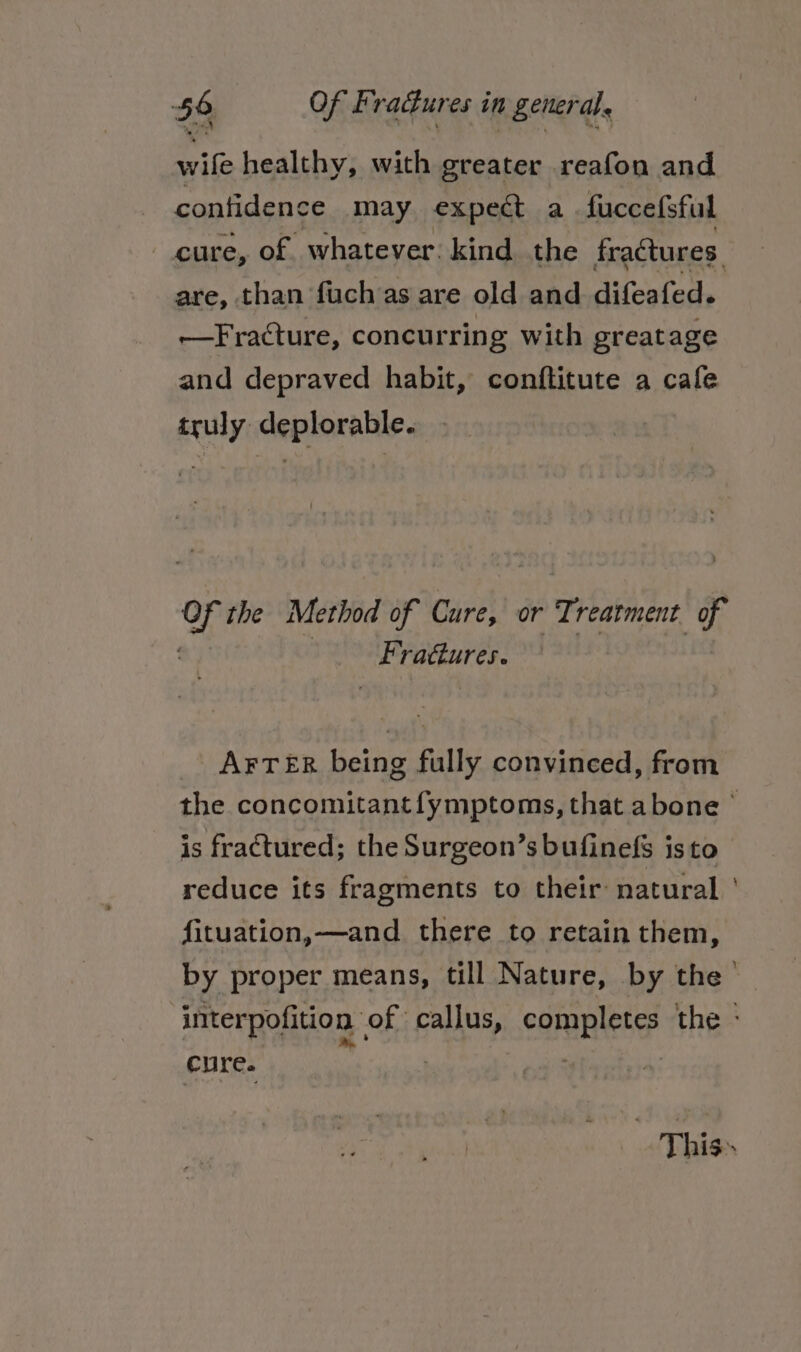 wife healthy, with greater reafon and confidence may expect a fuccefsful cure, of whatever: kind the fractures. are, than fuch as are old and difeafed. —Fracture, concurring with greatage and depraved habit, conftitute a cafe truly deplorable. ) o the Method of Cure, or Treatment of Se ractures. _ AFTER being fully convinced, from the concomitant fymptoms, that abone © is fractured; the Surgeon’s bufinefs isto reduce its fragments to their natural ' fituation,—and there to retain them, by proper means, till Nature, by the’ interpofition of callus, completes the - cure. : : This»