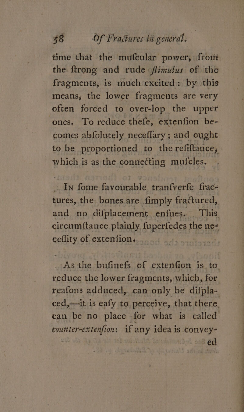 the ftrong and rude ftimulus of the fragments, is much excited: by \this means, the lower fragments are very often forced to over-lop the upper ones. To reduce thefe, extenfion be- comes abfolutely neceflary ; and ought to be proportioned to the refiftance, which is as the connecting mufcles. : In fome favourable tranfverfe frac- tures, the bones are fimply fractured, ceflity of extenfion. reduce the lower fragments, which, for counter-extenfion: if any idea is convey- Mag aE ial thw oof 6d OO