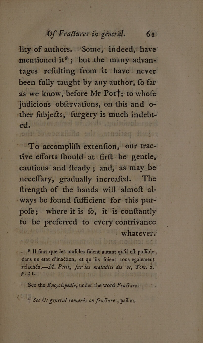 Of Fra&amp;ures in: géneral. 6%: lity of authors. “Some, indeed, have mentioned it*; but.the many advan- tages refulting from it ‘have never been fully taught by any author, fo far as we know, before Mr Pott; to whofe judicious obfervations, on this and o- ‘ther fubjects, furgery 1s much indebt- ed. | | OPE accomplifh extenfion, our trac- tive efforts fhould at firft be gentle, cautious and fteady ; and, as may be neceflary, gradually increafed. The ftrength of the hands will almoft al- -ways be found fufficient for this pur- pofe; where it is fo, it is conftantly to be preferred to every contrivance | : _ whatever. * Il faut que les mufcles foient autant qu'il eft poffible , dans un etat d’inaction, et qu ‘ils foient tous egalement relachés.—M. Petit, fur les maladies des os, Tom. 2. PRR at tab See the Eycyclopedie, under the word Fra@ure. \ See his general remarks on fradfures, patim,