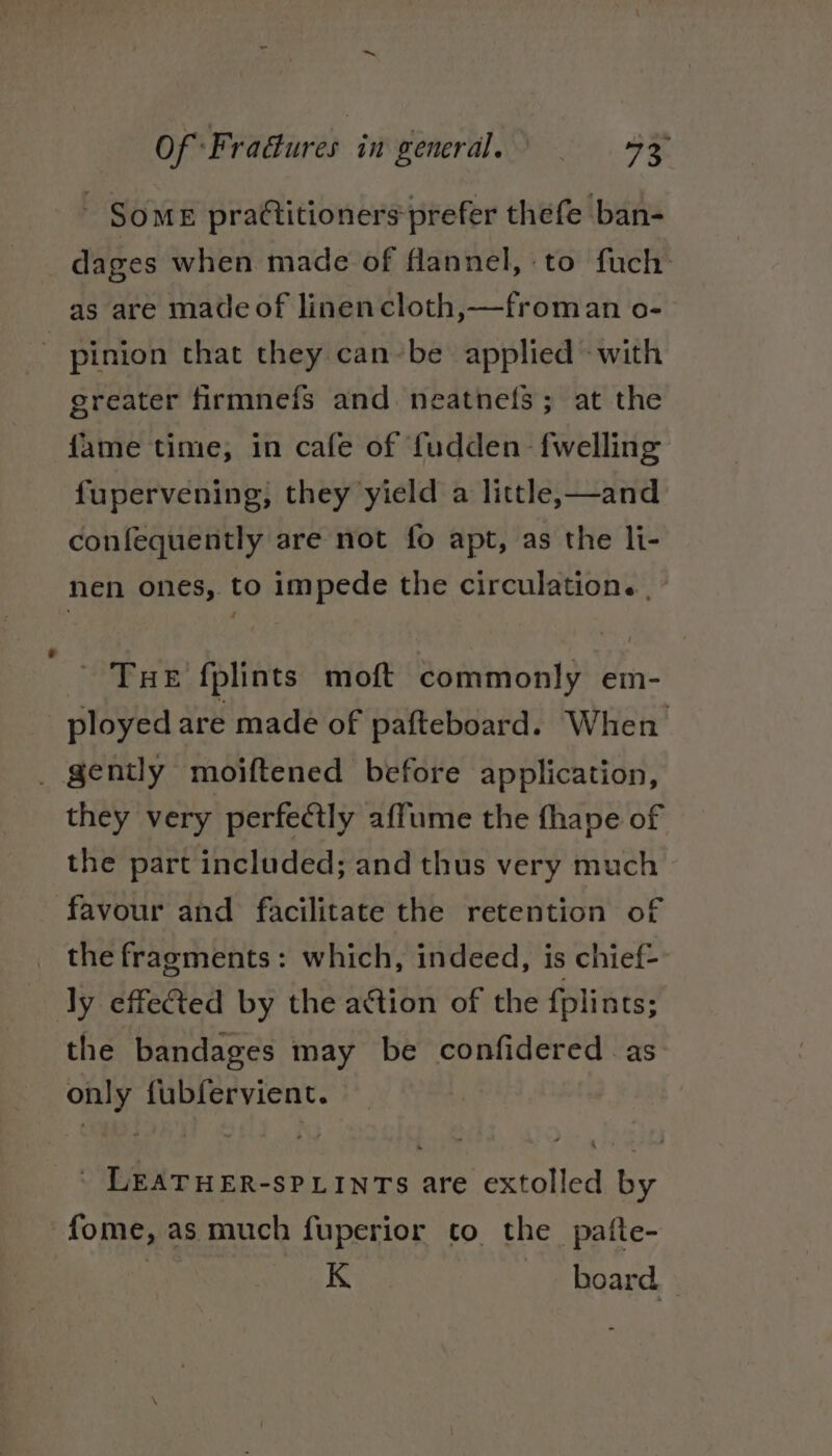 a, Of F vadures ingeneral, 9B Some prattitioners-prefer thefe ban- : dages when made of flannel, to fuch as are made of linencloth,—froman o- pinion that they can-be applied «with greater firmnefs and neatnefs; at the fame time, in cafe of fudden {welling fupervening, they yield a little,—and confequently are not fo apt, as the li- nen ones, to impede the circulation. | as 03% fplints moft commonly em- ployed are made of pafteboard. When _ gently moiftened before application, they very perfectly affume the fhape of the part included; and thus very much favour and facilitate the retention of _ the fragments: which, indeed, is chief- ly effeCted by the action of the fplints; the bandages may be confidered as only fubfervient. | LEATHER-SPLINTS are extolled by -fome, as much fuperior to the _patte- | K board. -