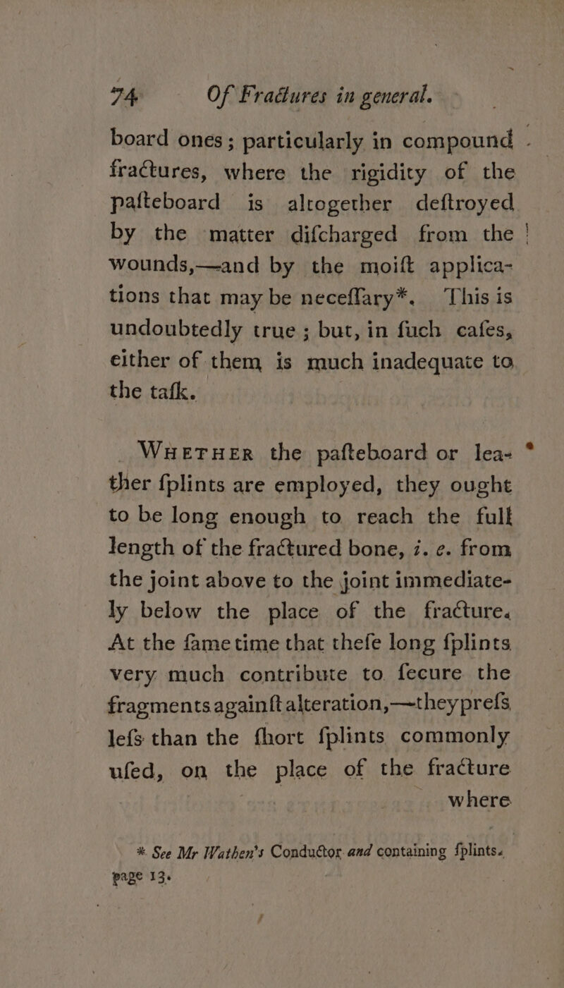 board ones; particularly in compound | fractures, where the rigidity of the pafteboard is altogether deftroyed by the matter difcharged from the wounds,—and by the moift applica- tions that may be neceffary*. ‘This is undoubtedly true ; but, in fuch cafes, either of them is much inadequate to the tatk. | — _ Wueruer the pafteboard or lea- ther fplints are employed, they ought to be long enough to reach the fulk length of the fractured bone, 7. ¢. from the joint above to the joint immediate- ly below the place of the fracture. At the fametime that thefe long {plints very much contribute to, fecure the fragments againftalteration,—t heyprefs lefs than the fhort fplints commonly ufed, on the place of the fracture Fees - where %* See Mr Wathen’s Conductor. and containing fplints. page 13%