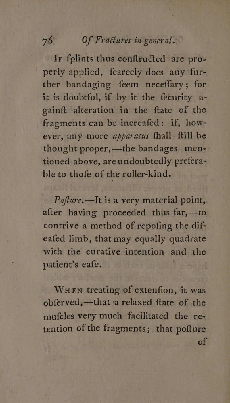 Ir folints thus conftructed are pro- perly applied, fearcely does any fur- ther bandaging feem neceflary; for it is doubtful, if by it the fecurity a- gainft alteration in the ftate of the fragments can be increafed: if, how- ever, any more apparatus fhall. ftill be thought proper,—the bandages, men- tioned above, are undoubtedly prefera- ble to thofe of the roller-kind. Pofiure.—It is a very material point, after having proceeded thus far,—to contrive a method of repofing the dif- eafed limb, that may equally quadrate | with the curative intention sila the patient’s a WHEN treating of extenfion, it was obferved,—that ‘a relaxed ftate of the mufcles very much facilitated the re- tention of the fragments; that pofture of