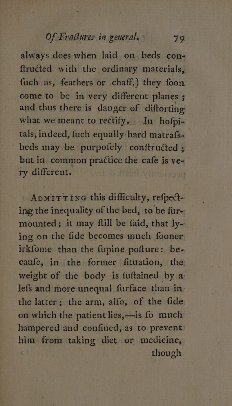 always does when laid on beds con- ftruéted with the ordinary materials, fuch as, feathers or chaff,) they foon come to be in very different planes ; and thus there is danger of diftorting: what we meant to rectify... In hofpi- tals, indeed, fuch equally-hard matrafs- beds may be purpofely conftrudted ; but in common practice the cafe is ve- ry different. ApmttTine this difficulty, refpect- ing the inequality of the bed, to be fur- mounted; it may ftill be faid, that ly- ing on the fide becomes much fooner irkfome than the fupine pofture: be- -caufe, in the former fituation, the weight of the body is fuftained by a lefs and more unequal furface than in the latter; the arm, alfo, of the fide on which the patient lies,—is fo much hampered and confined, as to prevent him from taking diet or medicine, though