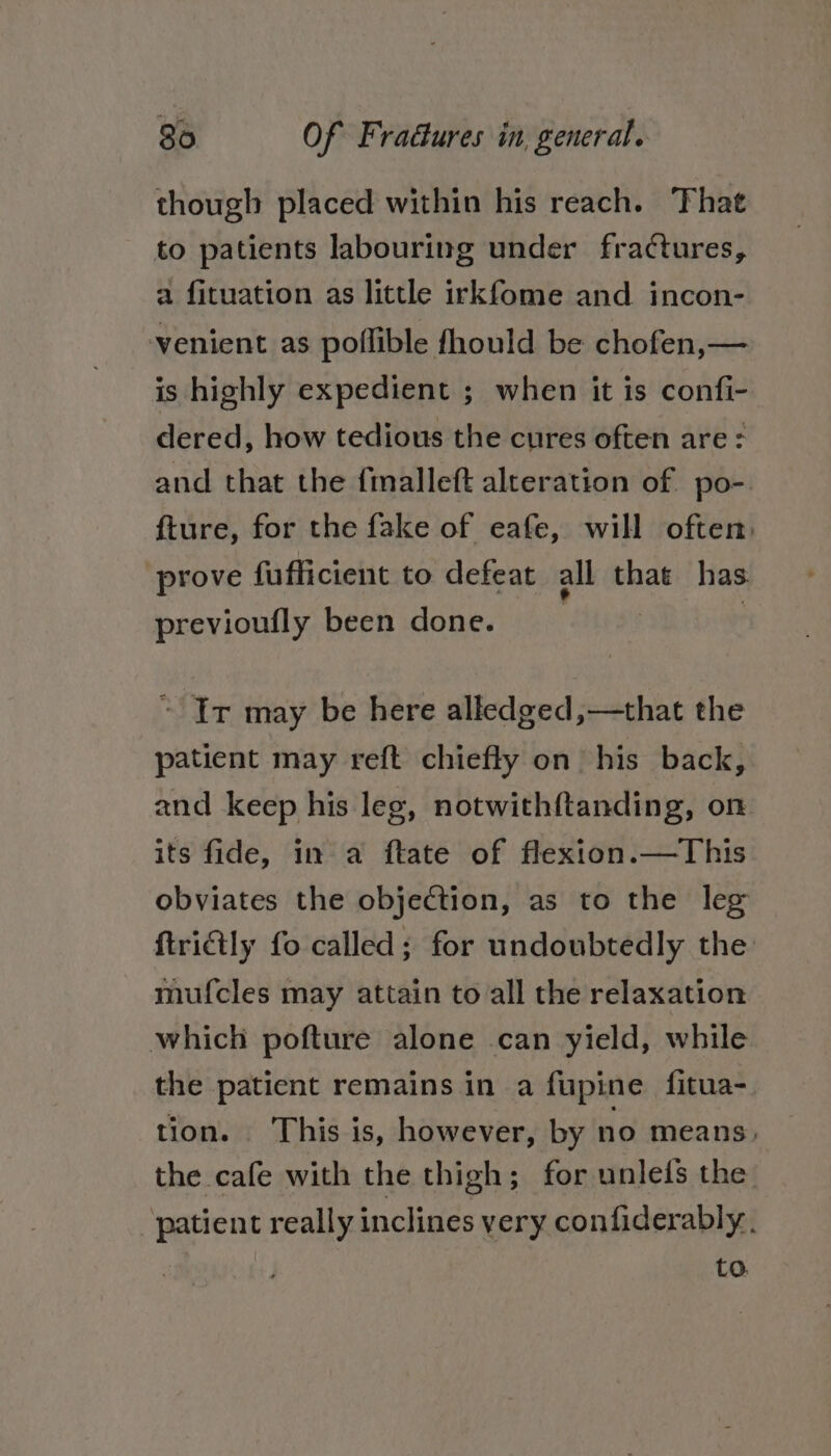 ae though placed within his reach. That to patients labouring under fractures, a fituation as little irkfome and incon- venient as poflible fhould be chofen,— is highly expedient ; when it is confi- dered, how tedious the cures often are: and that the fmalleft alteration of po-. fture, for the fake of eafe, will often: prove fuflficient to defeat all that has previoufly been done. ~ Ir may be here alledged,—that the patient may reft chiefly on his back, and keep his leg, notwithftanding, on its fide, in a ftate of flexton.—This obviates the objection, as to the leg ftridtly fo called; for undoubtedly the mufcles may attain to all the relaxation which pofture alone can yield, while the patient remains in a fupine fitua- tion. This is, however, by no means, the cafe with the thigh; for unlefs the patient really inclines very confiderably. to.