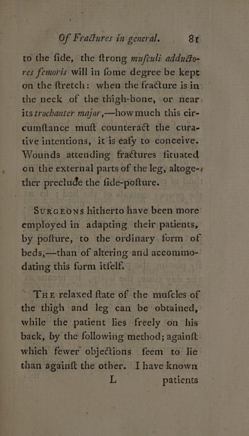 to the fide, the ftrong mu/fculi addudo- res femoris will in fome degree be kept on the ftretch: when the fracture is in the neck of the thigh-bone, or near. its trochanter major,—how much this cir- cumftance muft counteraét the cura- tive intentions, it is eafy to conceive. Wounds attending fractures fituated on the external parts of the leg, altoge-« ther preclude the fide-pofture. SURGEONS hitherto have been more employed in adapting their patients, by pofture, to the ordinary, form of beds;—than of altering and accommo- dating this form itfelf. ~ Tue relaxed ftate of the mufcles of the thigh and leg can be obtained, while the patient lies freely on his back, by the following method; againft which fewer objections feem to lie than againft the other. I have known L patients