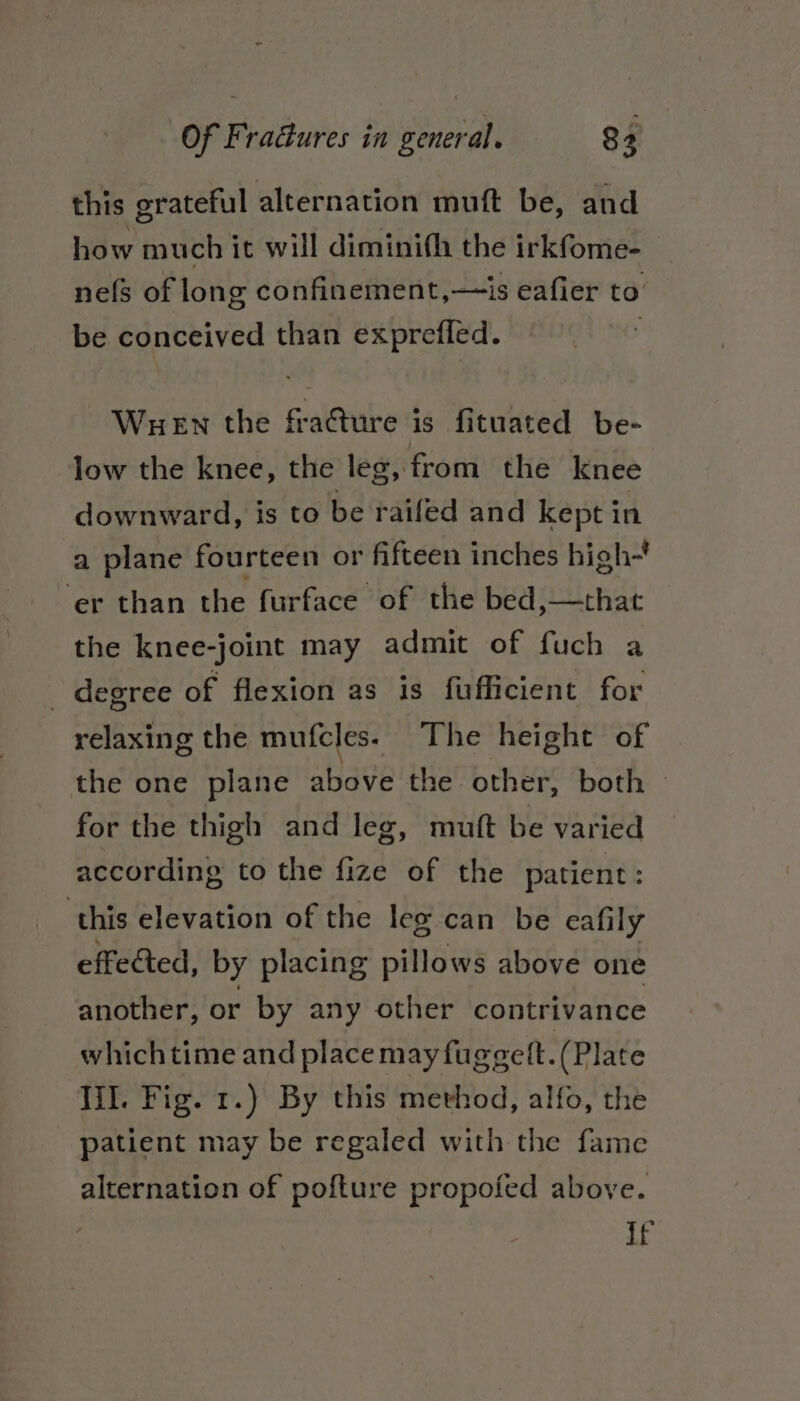 this grateful alternation muft be, and how much it will diminith the irkfome- nefs of long confinement,—is eafier to be conceived than exprefled. Wuen the fracture is fituated be- low the knee, the leg, from the knee downward, is to be raifed and kept in a plane fourteen or fifteen inches high~’ ‘er than the furface of the bed »—that the knee-joint may admit of fuch a _ degree of flexion as is fufficient for relaxing the mufcles. The height of the one plane above the other, both — for the thigh and leg, muft be varied according to the fize of the patient: this elevation of the leg can be eafily effected, by placing pillows above one another, or by any other contrivance which time and place may fuggett.(Plate lil. Fig. 1.) By this method, alfo, the patient may be regaled with the fame alternation of pofture propofed above. - if