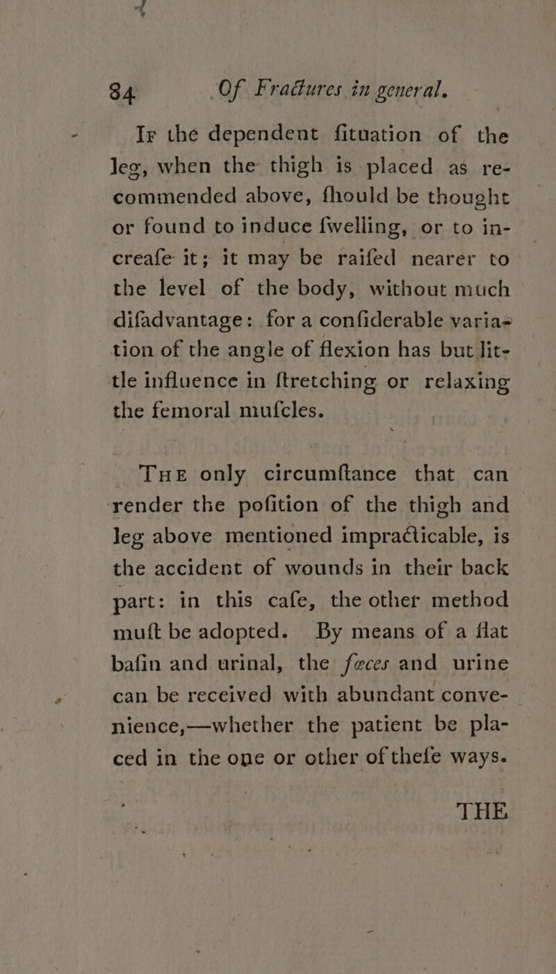 Ir the dependent fituation of the leg, when the thigh is placed as re- commended above, fhould be thought or found to induce {welling, or to in- creafe it; it may be raifed nearer to the level of the body, without much difadvantage: for a confiderable varia- tion of the angle of flexion has but lit- tle influence in ftretching or relaxing the femoral mufcles. THe only circumftance that can ‘render the pofition of the thigh and Jeg above mentioned impracticable, is the accident of wounds in their back part: in this cafe, the other method muft be adopted. By means of a flat bafin and urinal, the feces and urine can be received with abundant conve- nience,—whether the patient be pla- ced in the one or other of thefe ways. THE