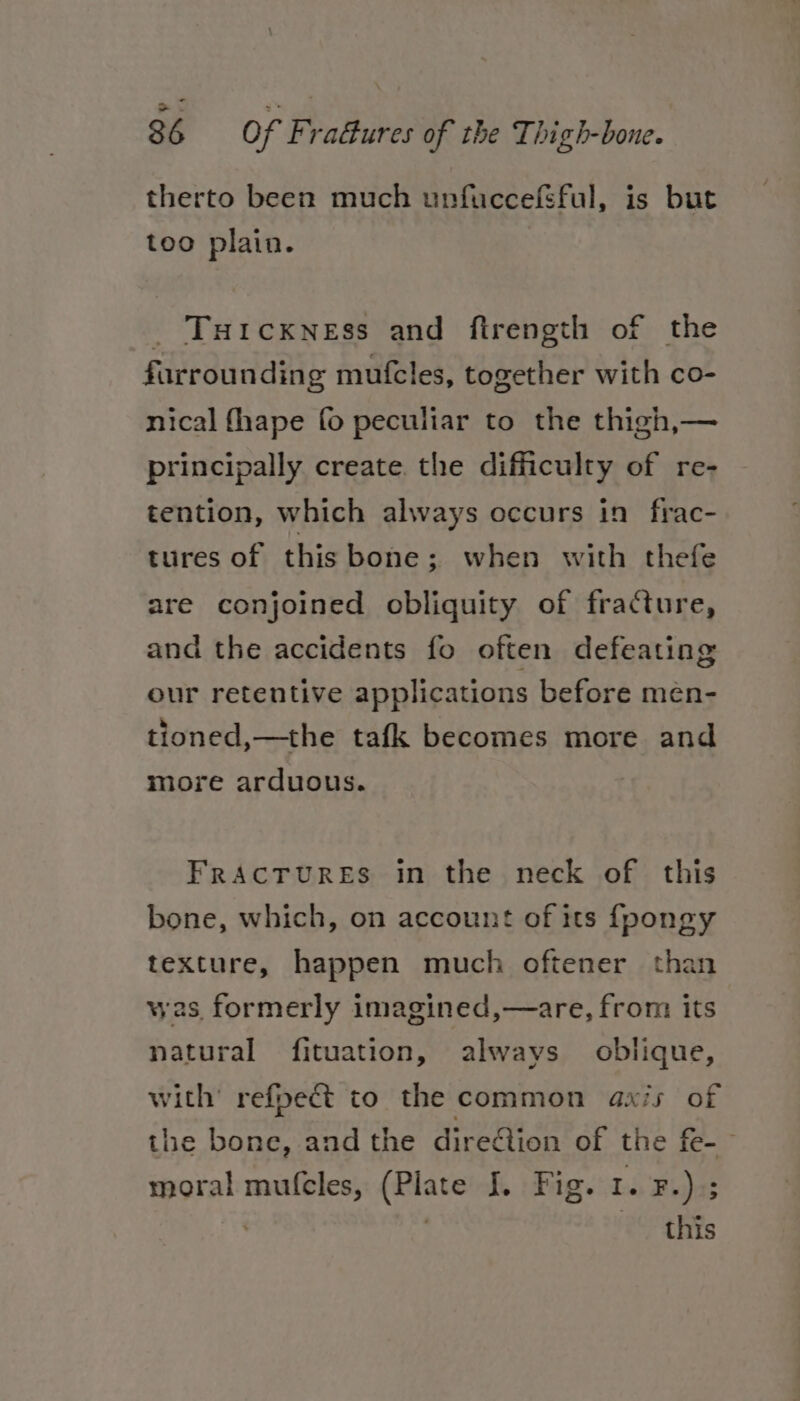 — 86 of Fra&amp;ures of the Thigh-bone. therto been much unfiuccefSful, is but too plain. _ Tuicxness and ftrength of the farrounding mufcles, together with co- nical fhape {0 peculiar to the thigh,— principally create. the difficulty of re- tention, which always occurs in frac- tures of this bone; when with thefe are conjoined obliquity of fracture, and the accidents fo often defeating our retentive applications before men- tioned,—the tafk becomes more and more arduous. FrAcTURES in the neck of this bone, which, on account of its fpongy texture, happen much oftener than was formerly imagined,—are, from its natural fituation, always oblique, with’ refpect to the common axis of the bone, and the direction of the fe-— moral mu(cles, (Plate I. Fig. 1. ¥.).; | | this