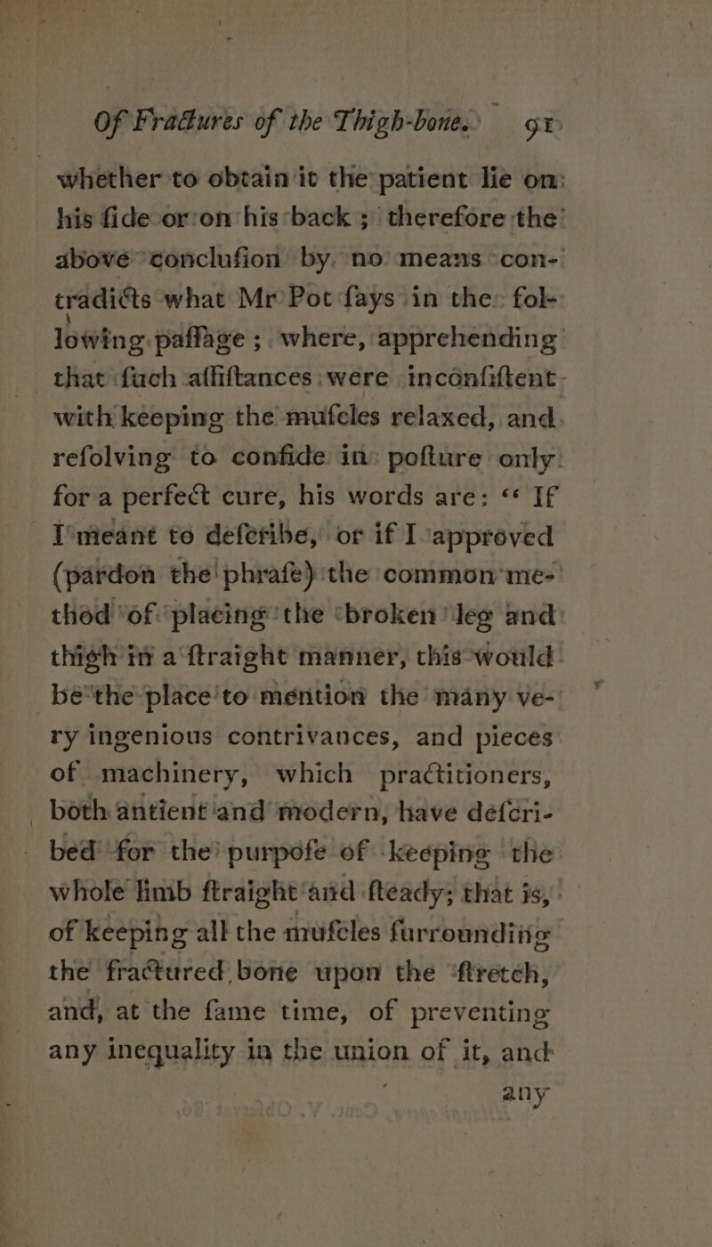 whether to obtain it the patient lie om: his fide or'on his back ; therefore the’ above “conclufion by. no’ means °con- tradi¢ts what Mr Pot fays in the» fol- lowing. paffage ; where, apprehending that fuch -affiftances were inconfiftent- with keeping the mufcles relaxed, and refolving to confide in: pofture only: for a perfect cure, his words are: ‘* If I'meant to deferibe, or if Iapproved (pardon the! phrafe) the common me- thod ‘of ‘placing ‘the ‘broken ‘Jeg and thigh iy a ‘ftraight manner, this-would bé'the place'to mention the many ve-’ ry ingenious contrivances, and pieces of machinery, which practitioners, _ both antient ‘and modern, have déf{cri- _ bed’ for the’ purpofe of keeping rhe. whole limb ftraight ‘and fteady; that is, of keeping all the mufeles furroundi ie the fractured bone upon the ‘ftretch, and, at the fame time, of preventing any inequality in the union of it, and any
