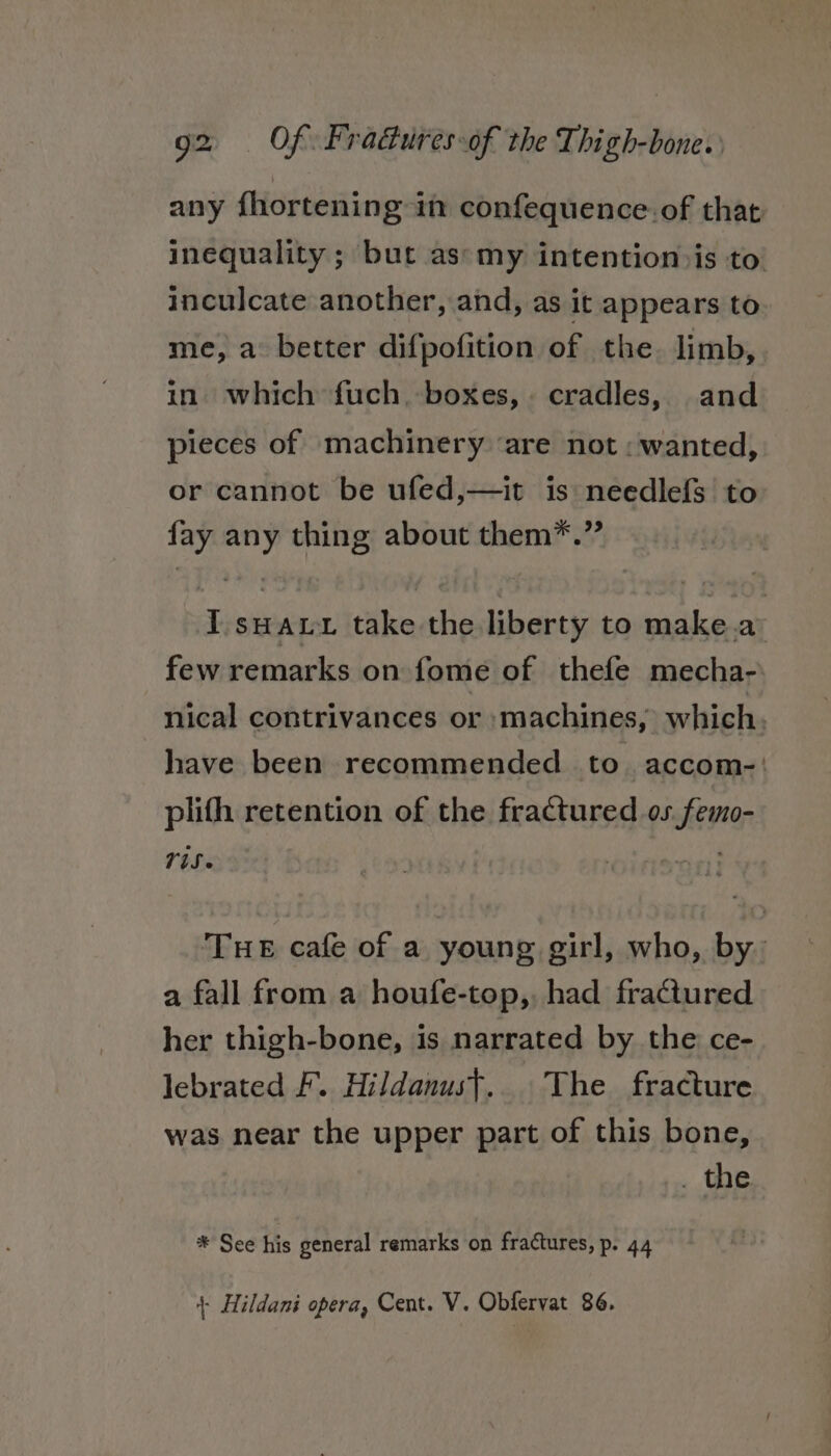 any fhortening in confequence. of that inequality ; but as*my intention»is to inculcate another, and, as it appears to me, a better difpofition of the. limb, in) which fuch, boxes, cradles, and pieces of machinery ‘are not: wanted, or cannot be ufed,—it is needlefs to fay any thing about them*.” IT suai take the liberty to make.a few remarks on fome of thefe mecha- nical contrivances or :machines, which, have been recommended to. accom-' plith retention of the fractured os femo- TiS THE cafe of a young girl, who, by: a fall from a houfe-top, had fractured her thigh-bone, is narrated by the ce- lebrated F. Hildanust.. The fracture was near the upper part of this bone, . the * See his general remarks on fractures, p. 44 | Hildani opera, Cent. V. Obfervat 86.