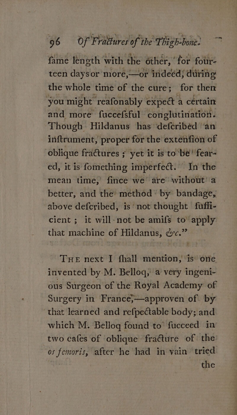 fame length with the other, ‘for fotir- teen daysor more, —or indeéds during the whole time of the cure; for then you might reafonably expect a certain and more fuccefsful conglutination. ‘Though Hildanus has defcribéd ‘an inftrument, proper for the extenfion of ‘oblique fratures ; yet it is to be’ fear- ed, it is fomething imperfect. “ In the mean time, fince we’ are without’ a better, and the method’ by bandage, above defcribed, is‘ not thought fuffi- — cient ; it will-not be amifs to apply that machine of Hildanus, &amp;°c.” Tre next I fhall mention, 1s one invented by M. Belloq, a very ingeni- ous Surgeon of the Royal Academy of Surgery in France,;,—approven of. by ‘that learned and refpectable body; and which M. Bellog found to’ fucceed in two cafes of oblique fraéture of the “os femoris, after he had in vain ‘tried the