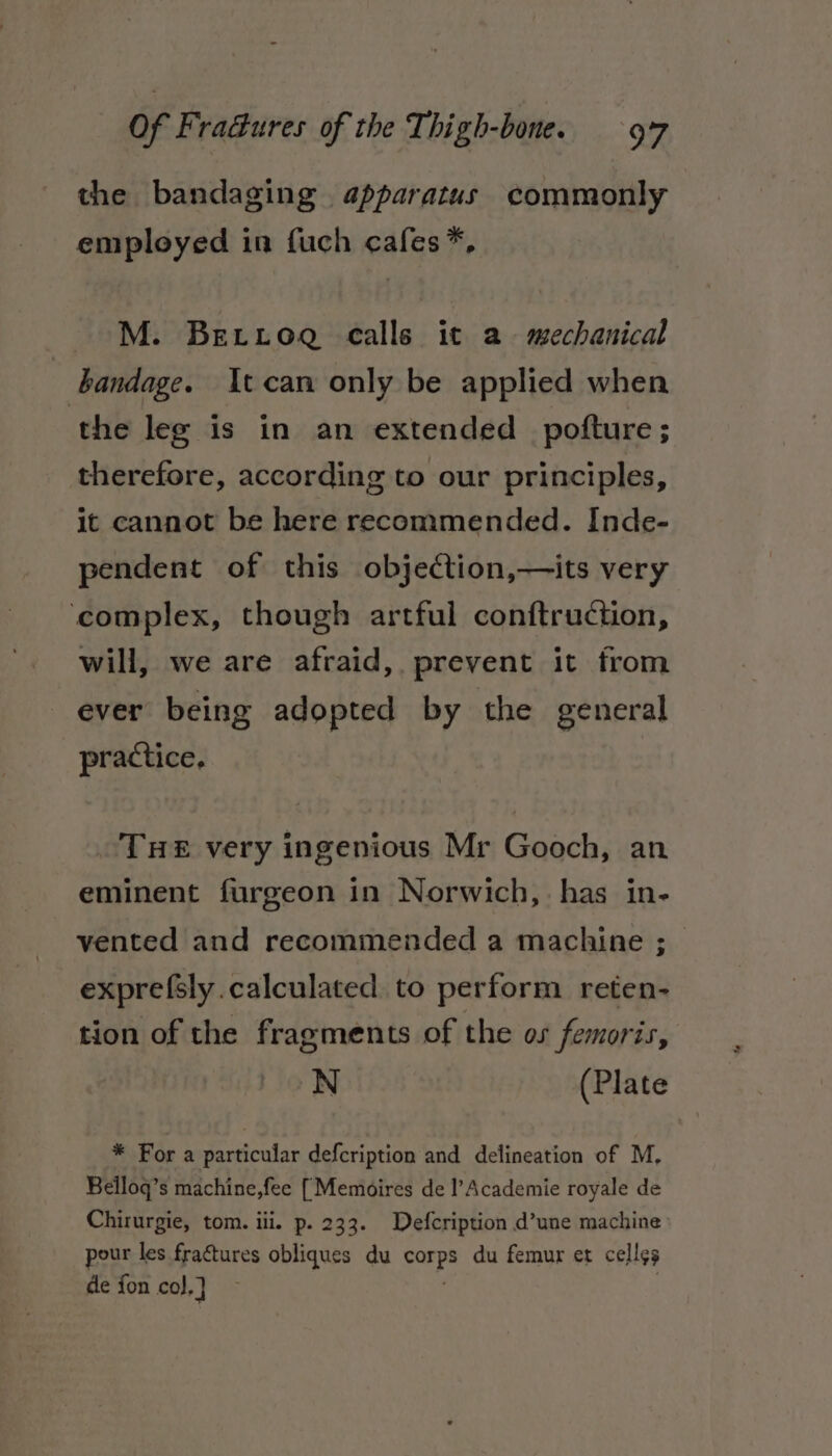the bandaging apparatus commonly employed in fuch cafes*, M. Berroa calle it a mechanical bandage. It can only be applied when the leg is in an extended pofture ; therefore, according to our principles, it cannot be here recommended. Inde- pendent of this objeCtion,—its very complex, though artful conftruction, will, we are afraid, prevent it from ever being adopted by the general practice. THE very ingenious Mr Gooch, an eminent furgeon in Norwich,. has in- vented and recommended a machine ; exprefsly calculated to perform reten- tion of the fragments of the os femoris, N (Plate * For a particular defcription and delineation of M, Belloq’s machine,fee [Memoires de l’Academie royale de Chirurgie, tom. iii. p. 233. Defcription d’une machine pour les fractures obliques du care du femur et celles de fon col, }