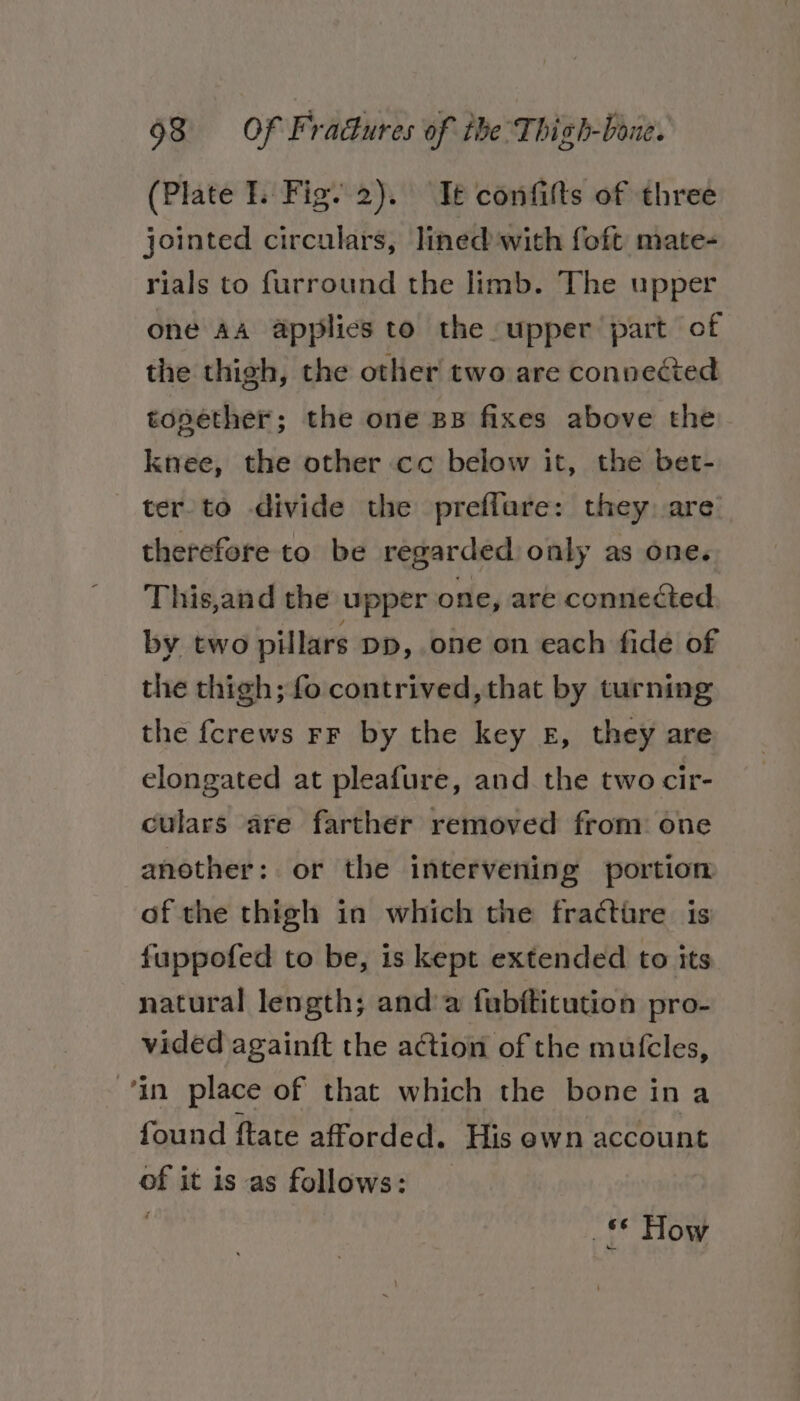 (Plate I. Fig. 2). Te confitts of three jointed circulars, lined with foft mate- rials to furround the limb. The upper one AA applies to the upper part of the thigh, the other two are connected topether; the one BB fixes above the knee, the other cc below it, the bet- ter-to divide the preffare: they: are’ therefore to be regarded only as one. This,and the upper one, are connected by two pillars DD, one on each fide of the thigh; fo contrived, that by turning the {crews rF by the key £, they are elongated at pleafure, and the two cir- culars are farther removed from: one another: or the intervening portion of the thigh in which the fracture is fuppofed to be, is kept extended to its natural length; and’a fubftitution pro- vided againft the action of the mutcles, in place of that which the bone i in a found ftate afforded. His ewn account of it is as follows: ; _* How