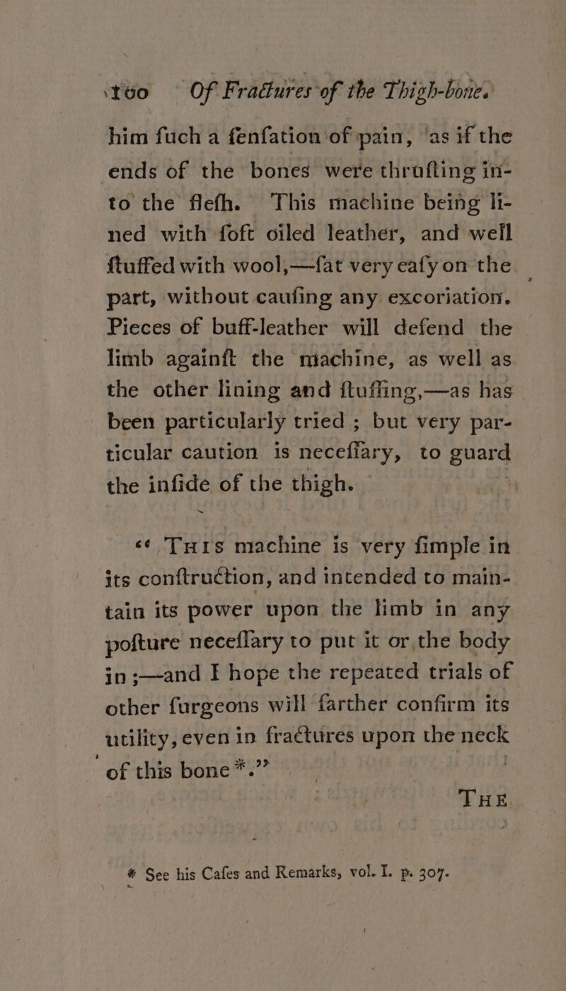 him fuch a fenfation of pain, ‘as if the ends of the bones were thrufting in- to the flefh. This machine being hi- ned with foft oiled leather, and well f{tuffed with wool,—fat very eafy on the part, without caufing any excoriation. Pieces of buff-leather will defend the limb againft the ‘machine, as well as the other lining and ftuffing,—as has been particularly tried ; but very par- ticular caution is necefiary, to guard the infide of the thigh. «¢ Turis machine is very fimple in its conftruction, and intended to main- tain its power upon the limb in any pofture neceflary to put it or the body in ;—and I hope the repeated trials of other furgeons will farther confirm its utility, even in ae upon the neck “of this bone*. THE. * See his Cafes and Remarks, vol. I. p. 307.