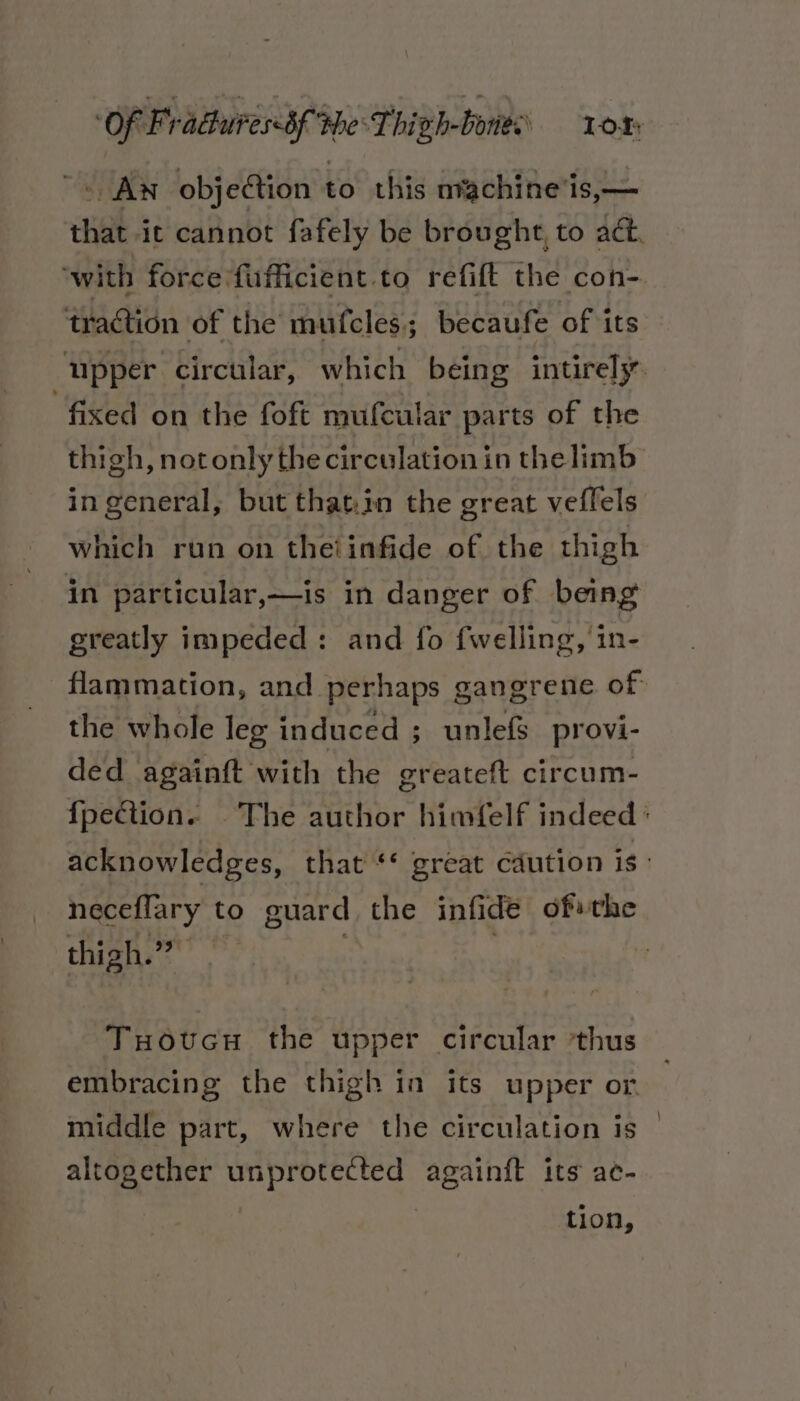 ~&lt; Aw objection to this nvachine'is,— that ic cannot fafely be brought, to act. ‘with force fufficient.to refift the con- traction of the mufcles.; becaufe of its upper circular, which being intirely “fixed on the foft mufcular parts of the thigh, notonly the circulation in thelimb in general, but that.in the great veffels which run on theiinfide of the thigh in particular,—is in danger of being greatly impeded: and fo fwelling, in- -flammation, and perhaps gangrene of the whole leg induced ; unlefs provi- ded againft with the greateft circum- {pection. The author himfelf indeed ° acknowledges, that ‘* great caution is: neceflary to guard the infide ofthe thigh.” , Tuoucu the upper circular ‘thus embracing the thigh in its upper or. middle part, where the circulation is © altogether unprotected againft its ac- , tion,