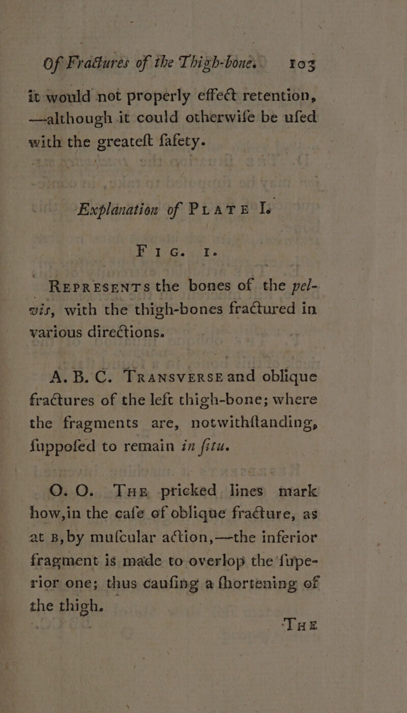 it would not properly effect retention, —although it could otherwife be ufed _ with the greateft fafety. Explanation of PLATE Is BAPE ee? REPRESENTS the bones of the pel- vis, with the thigh-bones fractured in various directions. A.B. C. Transverse and oblique fractures of the left thigh-bone; where the fragments are, notwithitanding, fuppofed to remain in fitu. O.O. Tue pricked lines mark how,in the cafe ef oblique fracture, as at B, by mufcular action, —the inferior fragment is made to overlop the ‘fupe- rior one; thus caufing a fhortening of the thigh. ; me THe