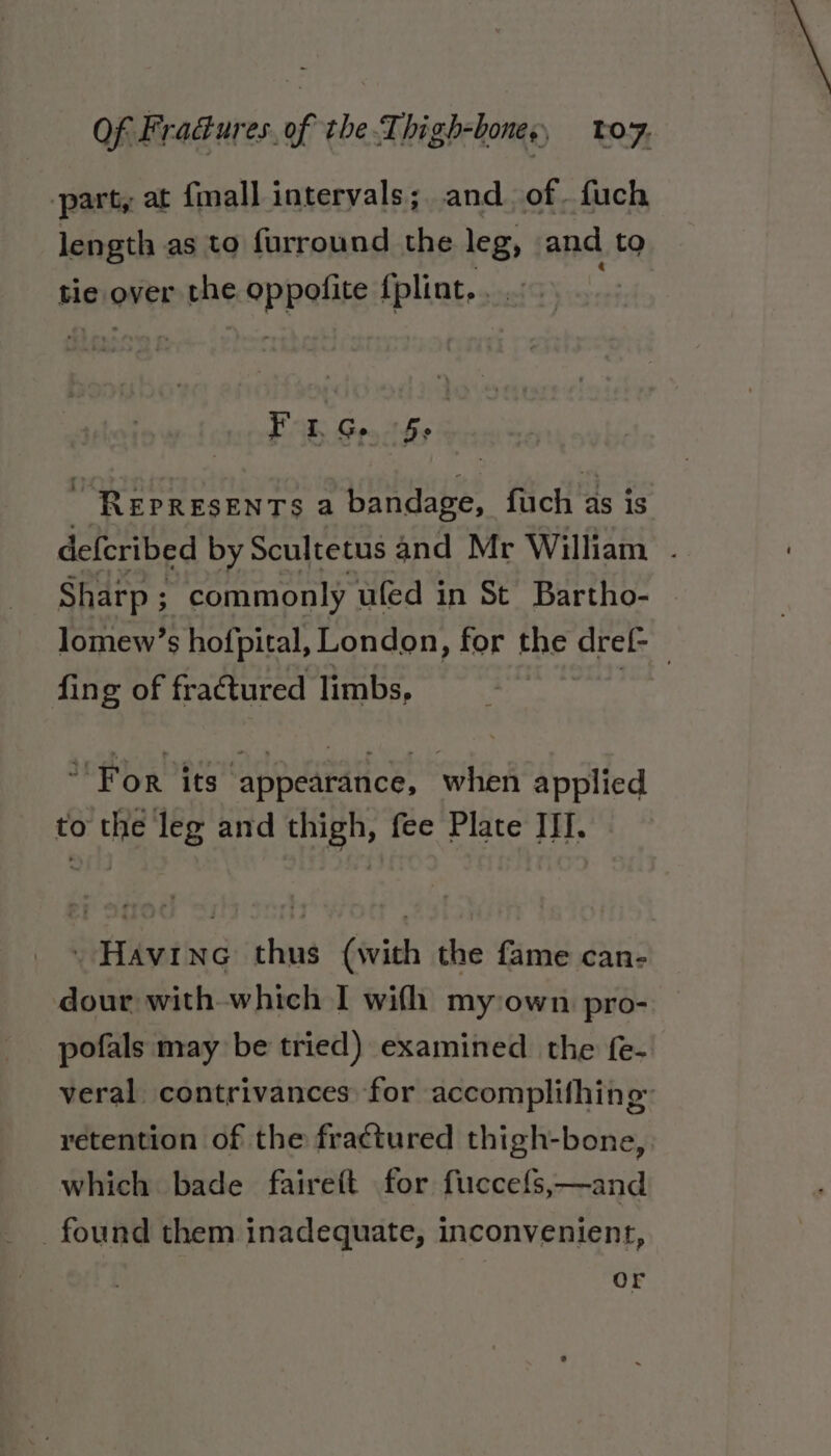 ‘part, at {mall intervals; and. of. fuch length as to furround the legs and to tie over the appelite {plint. . Fo1.G. 5: | “REPRESENTS a bandage, fuch as is deferibed by Scultetus and Mr William . Sharp; commonly ufed in St Bartho- Jomew’s hofpital, London, for the dref- fing of fractured limbs, For its ‘appearance, when applied to the leg and thigh, fee Plate III. _Havine thus (with the fame can- dour with which I wifh my:own pro- pofals may be tried) examined the fe- veral contrivances for accomplifhing™ retention of the fractured thigh-bone, which bade faireft for fuccefs,—and found them inadequate, inconvenient, Or