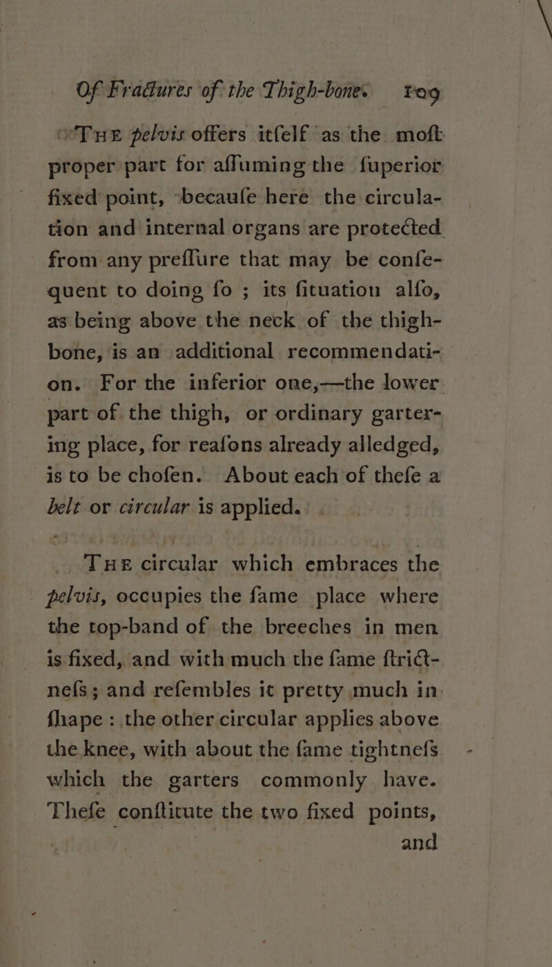 eTue pelvis offers itfelf as the moft proper part for aff uming the fuperior fixed point, -becaufe here the circula- tion and internal organs are protected from any preflure that may be confe- quent to doing fo ; its fituation alfo, as being above the neck of the thigh- bone, is an additional recommendati- on. For the inferior one,—the lower part of the thigh, or ordinary garter- ing place, for reafons already alledged, is to be chofen. About each of thefe a belt or circular is applied. Tue circular which embraces the pelvis, occupies the fame place where the top-band of the breeches in men is fixed, and with much the fame ftridt- nefs; and refembles it pretty much in. fhape : the other circular applies above the knee, with about the fame tightnefs which the garters commonly have. Thefe conftitute the two fixed points, . and