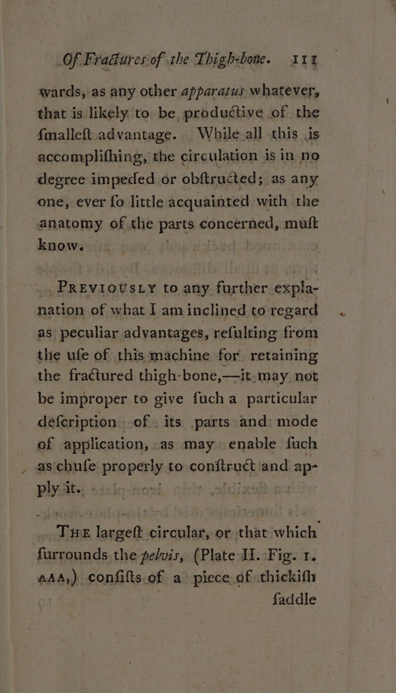 wards, as any other apparatus whatever, that is likely. to be, productive of the {malleft. advantage. While.all this is accomplifhing, the circulation is in no degree impeded or obftructed; as any one, ever fo little acquainted with the anatomy of the parts conctrned, mutt know. | . . PREVIOUSLY to any further. expla- nation of what I am inclined to regard as peculiar advantages, refulting from the ufe of this machine for. retaining the fractured thigh-bone,—it.may not be improper to give fucha_ particular defcription of. its parts and: mode of application, as may enable fuch as chufe properly tO copltrast | and ap- ply it. Tue largeft circular, or that which. furrounds the pelvis, (Plate JI. Fig. 1. aAA,) confilts.of a piece of thickith | faddle