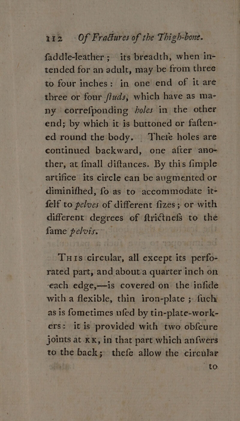 faddle-leather; its breadth, when in- tended for an adult, may be from three to four inches: in one end of it are three or four /ivds; which have as ma- ny correfponding soles in the other end; by which itis buttoned or faften- ed round the body. ‘Thete holes are continued backward, one after ano- ther, at {mall diftances. By this fimple artifice its circle can be augmented or diminifhed, fo as to accommodate it- felf to pelves of different fizes ; or with different degrees of ftricinefs to the fame pelvis.” Tuts circular, all except its perfo- rated part, and aboutia quarter inch on ‘each edge,—is covered on the infide with a flexible, thin iron-plate ;- fuch as is f{ometimes ufed by tin-plate-work- ers: itis provided with two obfcure joints at KK, in that part which anfwers _ to the back; thefe allow the circular to