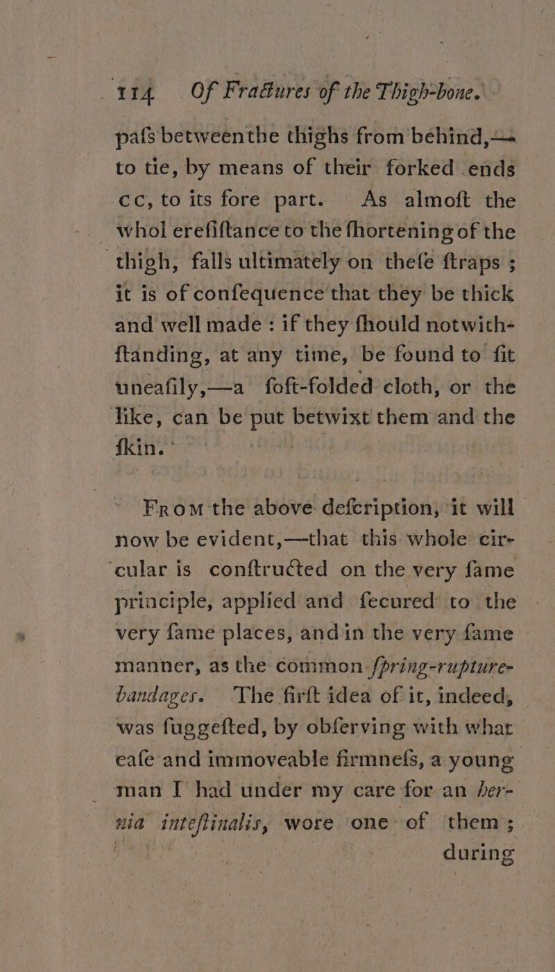 pafs betweenthe thighs from behind,— to tie, by means of their forked ends Cc, to its fore part. As almoft the whol erefiftance to the fhortening of the thigh, falls ultimately on thefe ftraps ; it is of confequence that they be thick and well made: if they fhould notwith- ftanding, at any time, be found to fit uneafily,—a_ foft- folded cloth, or the like, can be pu betwixt them and the fkin. ’ | From the above defcription, ‘it will now be evident,—that this whole cir- ‘cular is conftructed on the very fame principle, applied and fecured to the very fame places, andin the very fame | manner, as the common /pring-rupture- bandages. The firft idea of it, indeed, was fuggefted, by obferving with what eafe and immoveable firmnefs, a young man I had under my care for an /er- nia inet finales, wore one of them; during