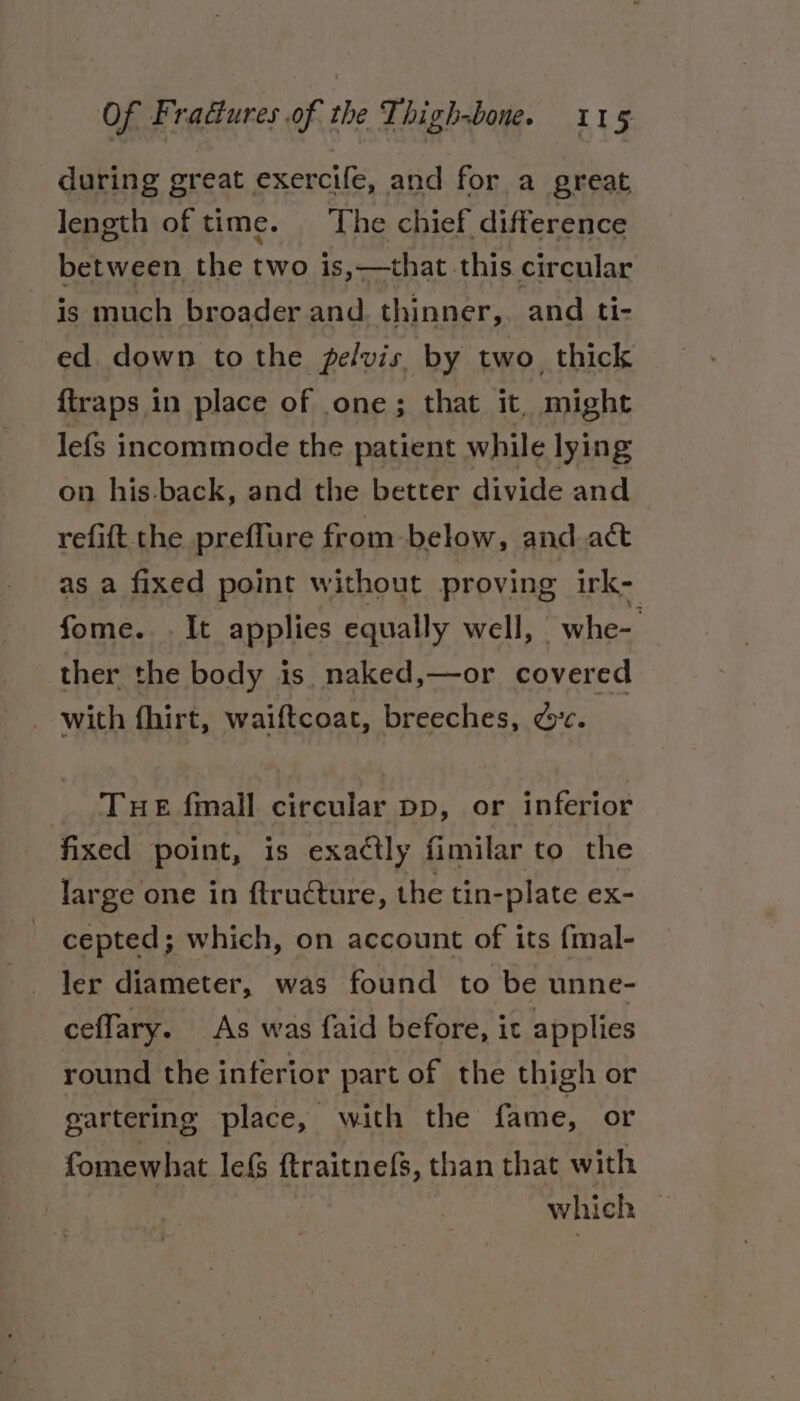 during great exercife, and for a great length of time. ‘The chief difference between the two is,—that this circular is much broader and. thinner, and ti- ed down tothe pelvis by two. thick {traps in place of one; that it. might lefs incommode the patient while lying on his-back, and the better divide and refift the preffure from below, and act as a fixed point without proving irk- fome. . It applies equally well, - whe- ther the body is. naked,—or covered with fhirt, waiftcoat, breeches, dc. THE fmall circular pp, or inferior fixed point, is exactly fimilar to the large one in ftructure, the tin-plate ex- cepted; which, on account of its {mal- ler diameter, was found to be unne- ceffary. As was faid before, it applies round the inferior part of the thigh or gartering place, with the fame, or fomewhat lefS ftraitnefs, than that with : : which —